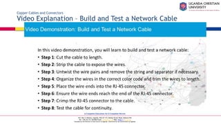 A Complete Education for A Complete Person
P.O. Box 4, Mukono, Uganda, Plot 67-173, Bishop Tucker Road, Mukono Hill
Tel: +256 (0) 312 350 800 Email: info@ucu.ac.ug Web: https://ucu.ac.ug
Founded by the Province of the Church of Uganda. Chartered by the Government of Uganda
Copper Cables and Connectors
Video Explanation – Build and Test a Network Cable
 