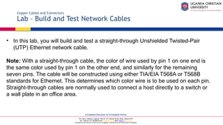 A Complete Education for A Complete Person
P.O. Box 4, Mukono, Uganda, Plot 67-173, Bishop Tucker Road, Mukono Hill
Tel: +256 (0) 312 350 800 Email: info@ucu.ac.ug Web: https://ucu.ac.ug
Founded by the Province of the Church of Uganda. Chartered by the Government of Uganda
Copper Cables and Connectors
Lab – Build and Test Network Cables
• In this lab, you will build and test a straight-through Unshielded Twisted-Pair
(UTP) Ethernet network cable.
Note: With a straight-through cable, the color of wire used by pin 1 on one end is
the same color used by pin 1 on the other end, and similarly for the remaining
seven pins. The cable will be constructed using either TIA/EIA T568A or T568B
standards for Ethernet. This determines which color wire is to be used on each pin.
Straight-through cables are normally used to connect a host directly to a switch or
a wall plate in an office area.
 