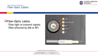 A Complete Education for A Complete Person
P.O. Box 4, Mukono, Uganda, Plot 67-173, Bishop Tucker Road, Mukono Hill
Tel: +256 (0) 312 350 800 Email: info@ucu.ac.ug Web: https://ucu.ac.ug
Founded by the Province of the Church of Uganda. Chartered by the Government of Uganda
Fiber Cables and Connectors
Fiber-Optic Cables
Fiber-Optic cables
Use light to transmit signals
Not affected by EMI or RFI
 