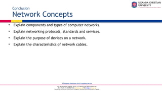 A Complete Education for A Complete Person
P.O. Box 4, Mukono, Uganda, Plot 67-173, Bishop Tucker Road, Mukono Hill
Tel: +256 (0) 312 350 800 Email: info@ucu.ac.ug Web: https://ucu.ac.ug
Founded by the Province of the Church of Uganda. Chartered by the Government of Uganda
Conclusion
Network Concepts
• Explain components and types of computer networks.
• Explain networking protocols, standards and services.
• Explain the purpose of devices on a network.
• Explain the characteristics of network cables.
 