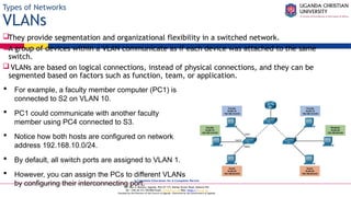 A Complete Education for A Complete Person
P.O. Box 4, Mukono, Uganda, Plot 67-173, Bishop Tucker Road, Mukono Hill
Tel: +256 (0) 312 350 800 Email: info@ucu.ac.ug Web: https://ucu.ac.ug
Founded by the Province of the Church of Uganda. Chartered by the Government of Uganda
Types of Networks
VLANs
They provide segmentation and organizational flexibility in a switched network.
A group of devices within a VLAN communicate as if each device was attached to the same
switch.
VLANs are based on logical connections, instead of physical connections, and they can be
segmented based on factors such as function, team, or application.
 For example, a faculty member computer (PC1) is
connected to S2 on VLAN 10.
 PC1 could communicate with another faculty
member using PC4 connected to S3.
 Notice how both hosts are configured on network
address 192.168.10.0/24.
 By default, all switch ports are assigned to VLAN 1.
 However, you can assign the PCs to different VLANs
by configuring their interconnecting port.
 