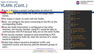 A Complete Education for A Complete Person
P.O. Box 4, Mukono, Uganda, Plot 67-173, Bishop Tucker Road, Mukono Hill
Tel: +256 (0) 312 350 800 Email: info@ucu.ac.ug Web: https://ucu.ac.ug
Founded by the Province of the Church of Uganda. Chartered by the Government of Uganda
Types of Networks
VLANs (Cont.)
Figure 2 displays a sample configuration of switch S2.
Notice that we first create the VLANs and assign them
names.
This makes it easier to work with the VLANs.
Next, we configure the ports connecting to the PCs to the
corresponding VLANs.
Once the VLAN information is configured on the other
switches, the faculty member using PC1 would be able to
communicate with PC4 because they are on the same VLANs.
If the faculty member wanted to send something to PC5
which is assigned to VLAN 30, then the services of a router
would be required.
VLANs help reduce excessive broadcast traffic and
implement access and security policies between groups of
users.
 