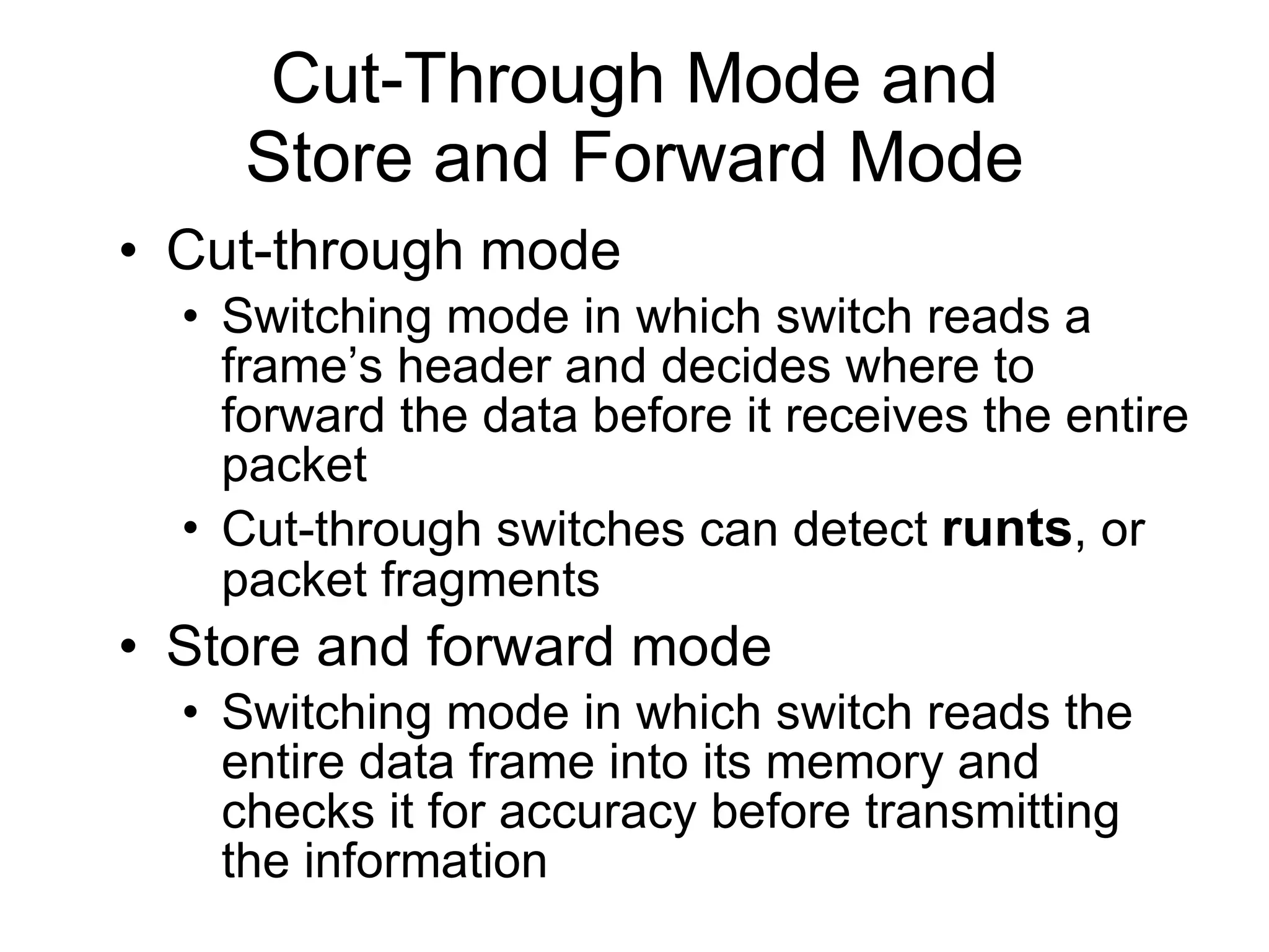 Cut-Through Mode and Store and Forward Mode Cut-through mode Switching mode in which switch reads a frame’s header and decides where to forward the data before it receives the entire packet Cut-through switches can detect  runts , or packet fragments Store and forward mode Switching mode in which switch reads the entire data frame into its memory and checks it for accuracy before transmitting the information 