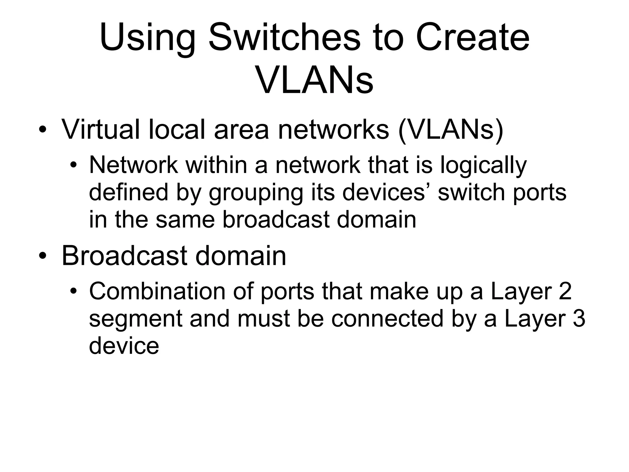 Using Switches to Create VLANs Virtual local area networks (VLANs) Network within a network that is logically defined by grouping its devices’ switch ports in the same broadcast domain Broadcast domain Combination of ports that make up a Layer 2 segment and must be connected by a Layer 3 device 