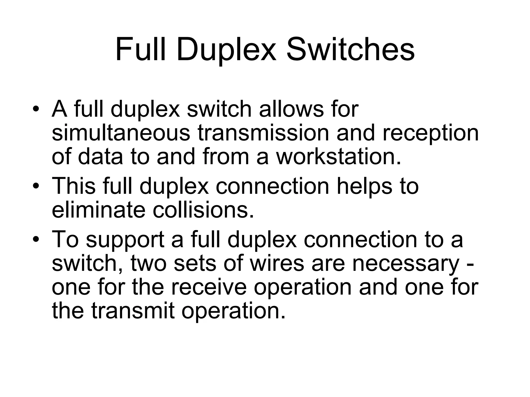 Full Duplex Switches A full duplex switch allows for simultaneous transmission and reception of data to and from a workstation. This full duplex connection helps to eliminate collisions. To support a full duplex connection to a switch, two sets of wires are necessary - one for the receive operation and one for the transmit operation. 