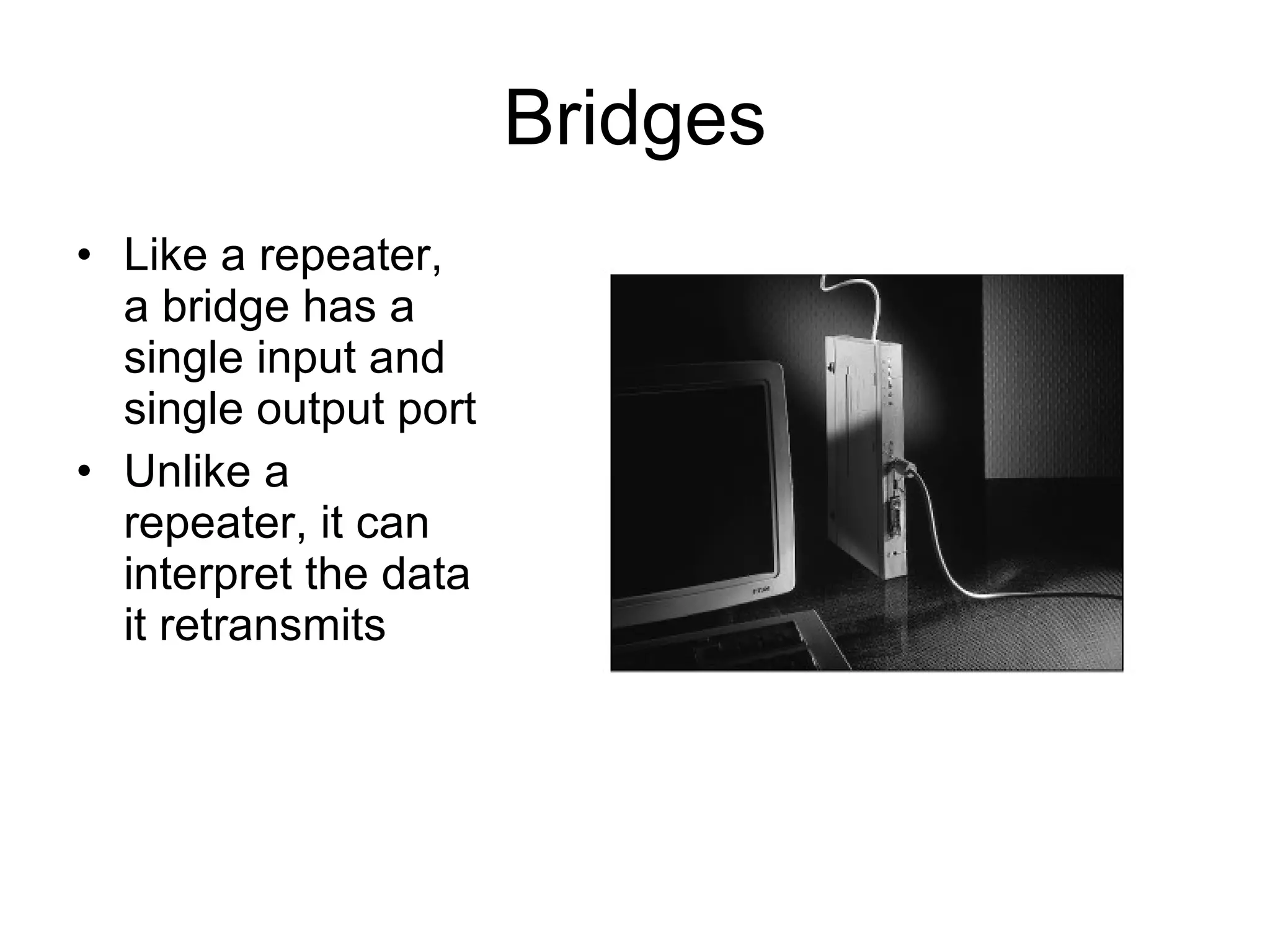 Bridges Like a repeater, a bridge has a single input and single output port Unlike a repeater, it can interpret the data it retransmits 