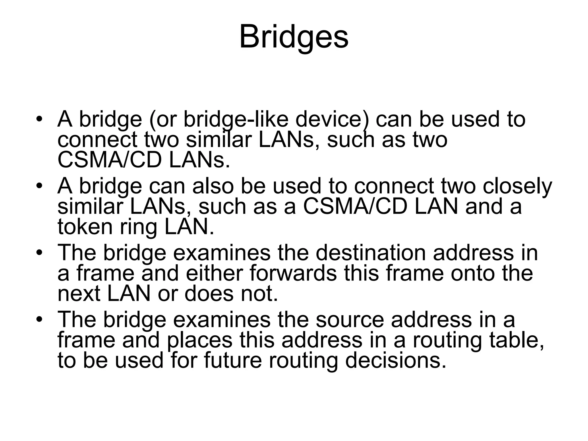 Bridges A bridge (or bridge-like device) can be used to connect two similar LANs, such as two CSMA/CD LANs. A bridge can also be used to connect two closely similar LANs, such as a CSMA/CD LAN and a token ring LAN. The bridge examines the destination address in a frame and either forwards this frame onto the next LAN or does not. The bridge examines the source address in a frame and places this address in a routing table, to be used for future routing decisions. 