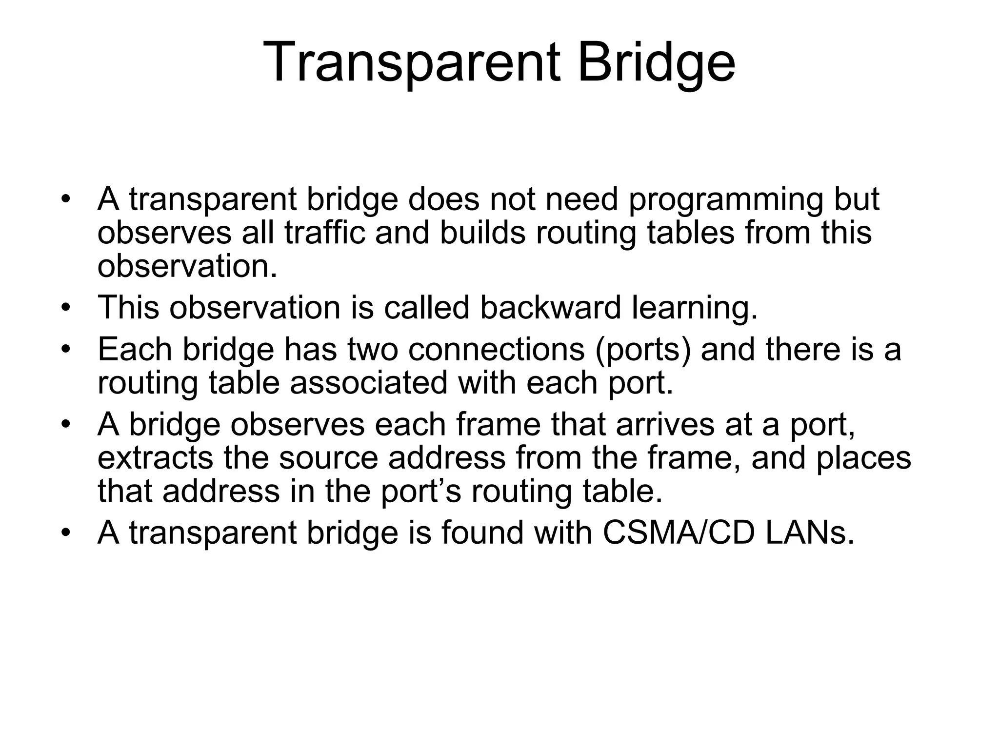 Transparent Bridge A transparent bridge does not need programming but observes all traffic and builds routing tables from this observation. This observation is called backward learning. Each bridge has two connections (ports) and there is a routing table associated with each port. A bridge observes each frame that arrives at a port, extracts the source address from the frame, and places that address in the port’s routing table. A transparent bridge is found with CSMA/CD LANs. 