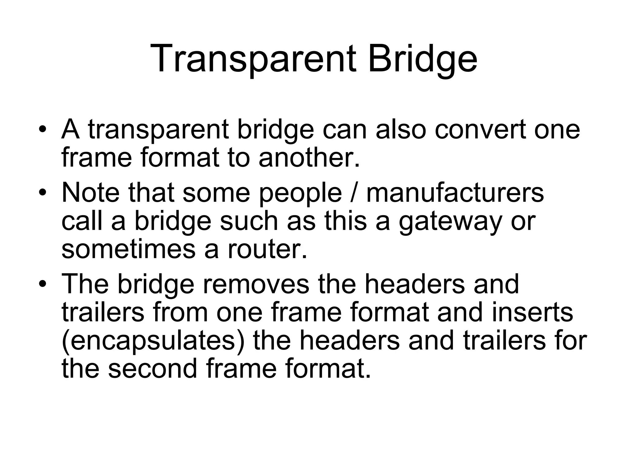 Transparent Bridge A transparent bridge can also convert one frame format to another. Note that some people / manufacturers call a bridge such as this a gateway or sometimes a router. The bridge removes the headers and trailers from one frame format and inserts (encapsulates) the headers and trailers for the second frame format. 