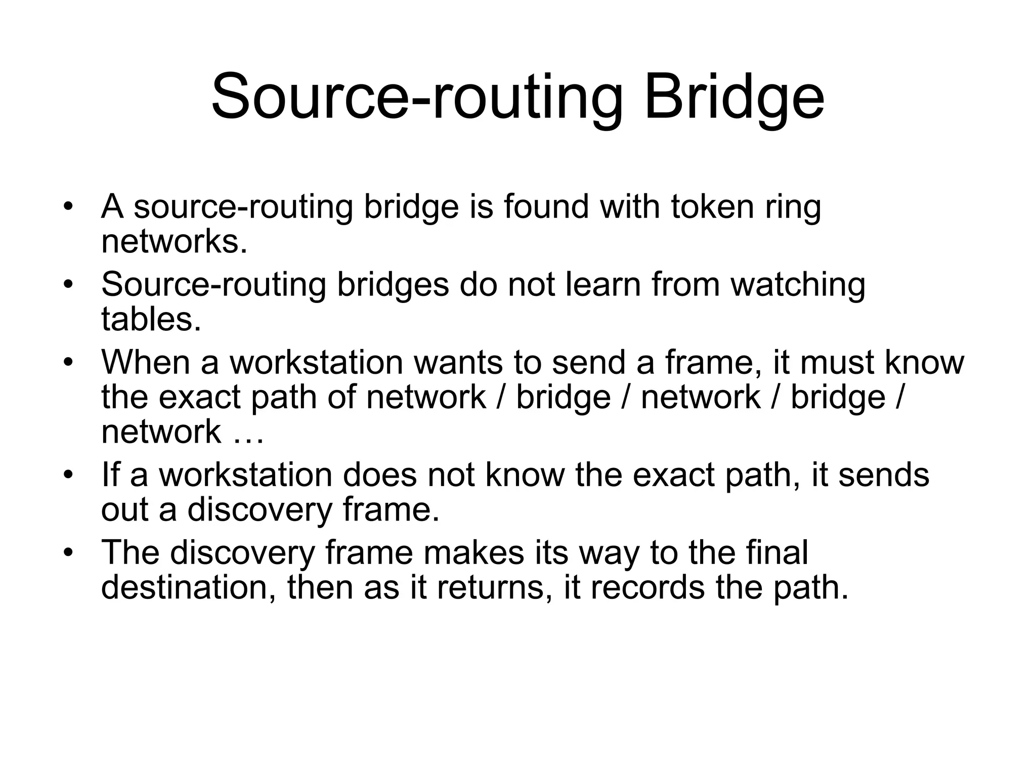Source-routing Bridge A source-routing bridge is found with token ring networks. Source-routing bridges do not learn from watching tables.  When a workstation wants to send a frame, it must know the exact path of network / bridge / network / bridge / network … If a workstation does not know the exact path, it sends out a discovery frame. The discovery frame makes its way to the final destination, then as it returns, it records the path. 
