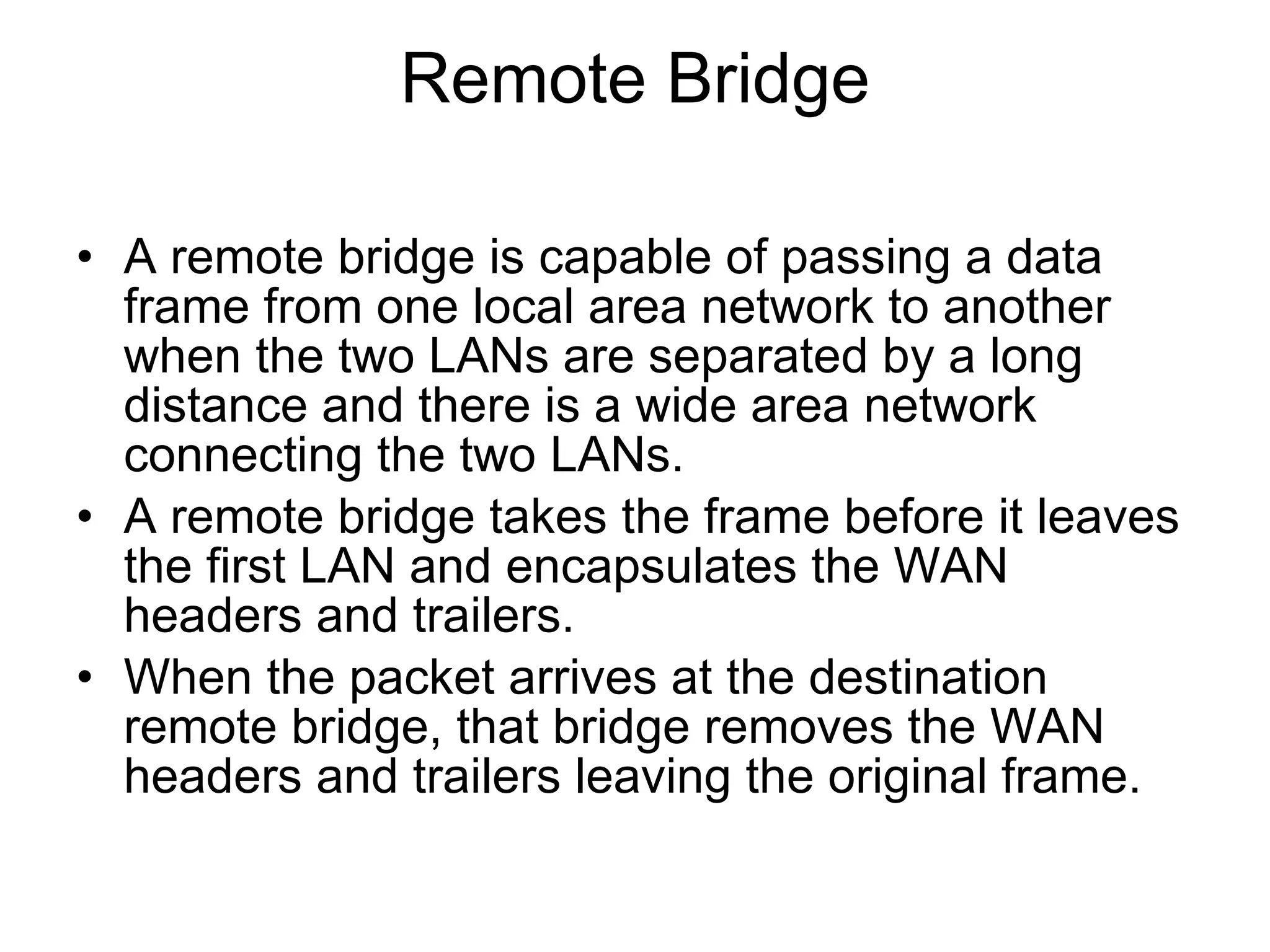 Remote Bridge A remote bridge is capable of passing a data frame from one local area network to another when the two LANs are separated by a long distance and there is a wide area network connecting the two LANs. A remote bridge takes the frame before it leaves the first LAN and encapsulates the WAN headers and trailers. When the packet arrives at the destination remote bridge, that bridge removes the WAN headers and trailers leaving the original frame. 