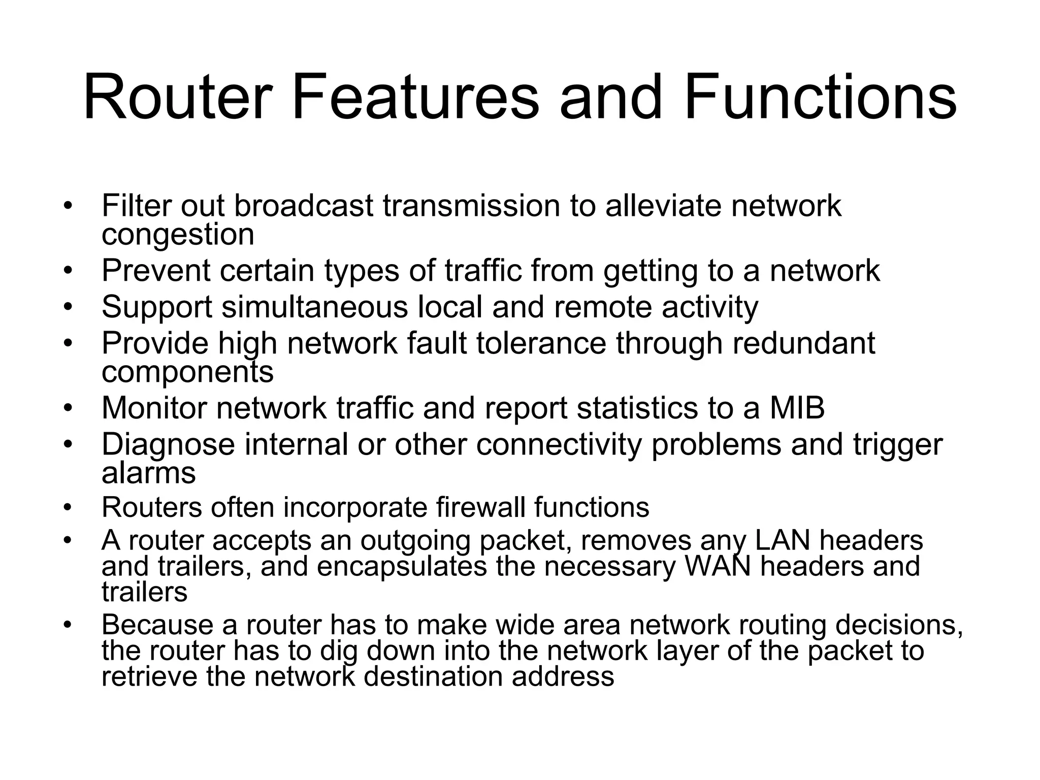 Router Features and Functions Filter out broadcast transmission to alleviate network congestion Prevent certain types of traffic from getting to a network Support simultaneous local and remote activity Provide high network fault tolerance through redundant components Monitor network traffic and report statistics to a MIB Diagnose internal or other connectivity problems and trigger alarms Routers often incorporate firewall functions A router accepts an outgoing packet, removes any LAN headers and trailers, and encapsulates the necessary WAN headers and trailers Because a router has to make wide area network routing decisions, the router has to dig down into the network layer of the packet to retrieve the network destination address 