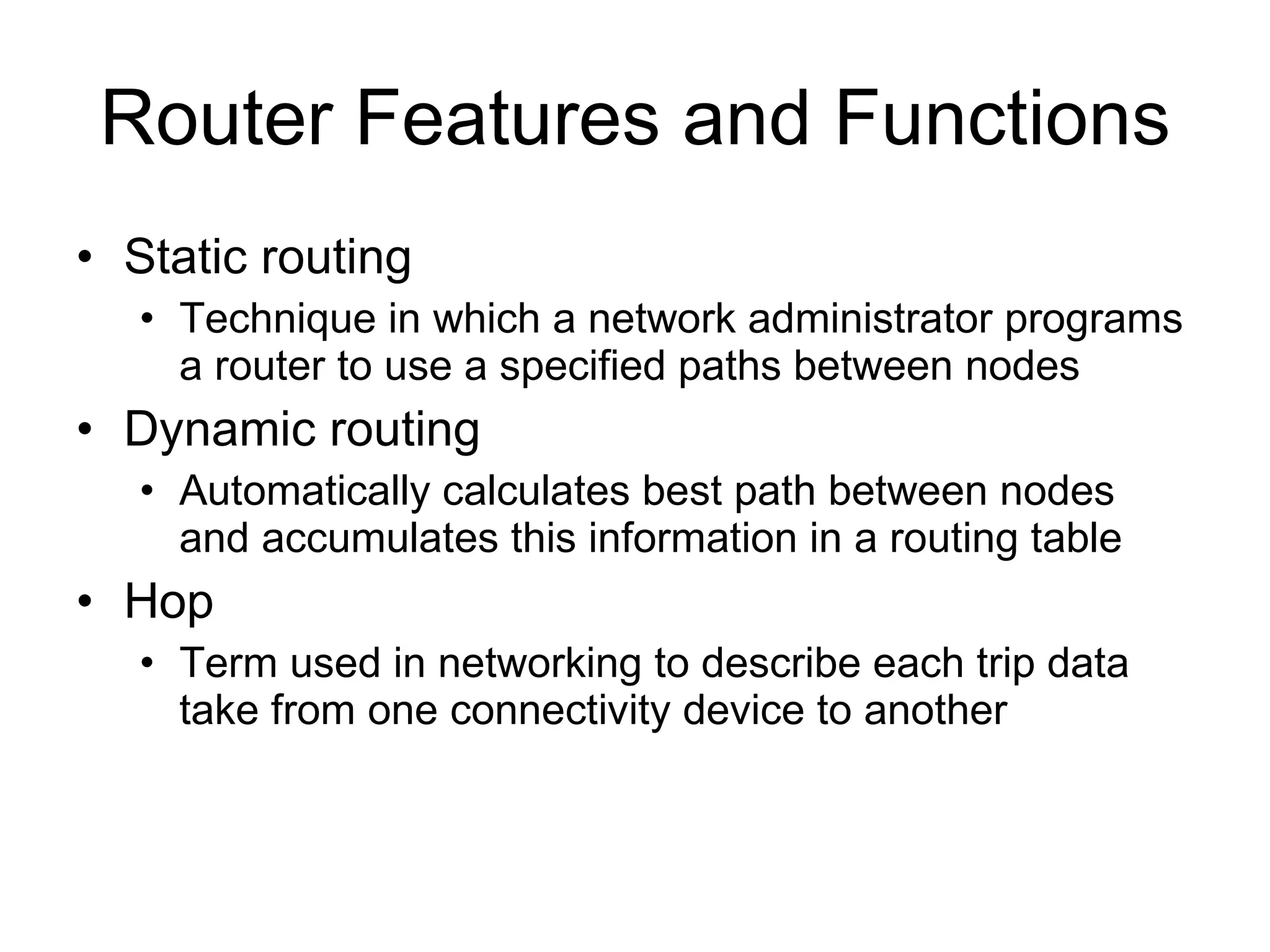 Router Features and Functions Static routing Technique in which a network administrator programs a router to use a specified paths between nodes Dynamic routing Automatically calculates best path between nodes and accumulates this information in a routing table Hop Term used in networking to describe each trip data take from one connectivity device to another 