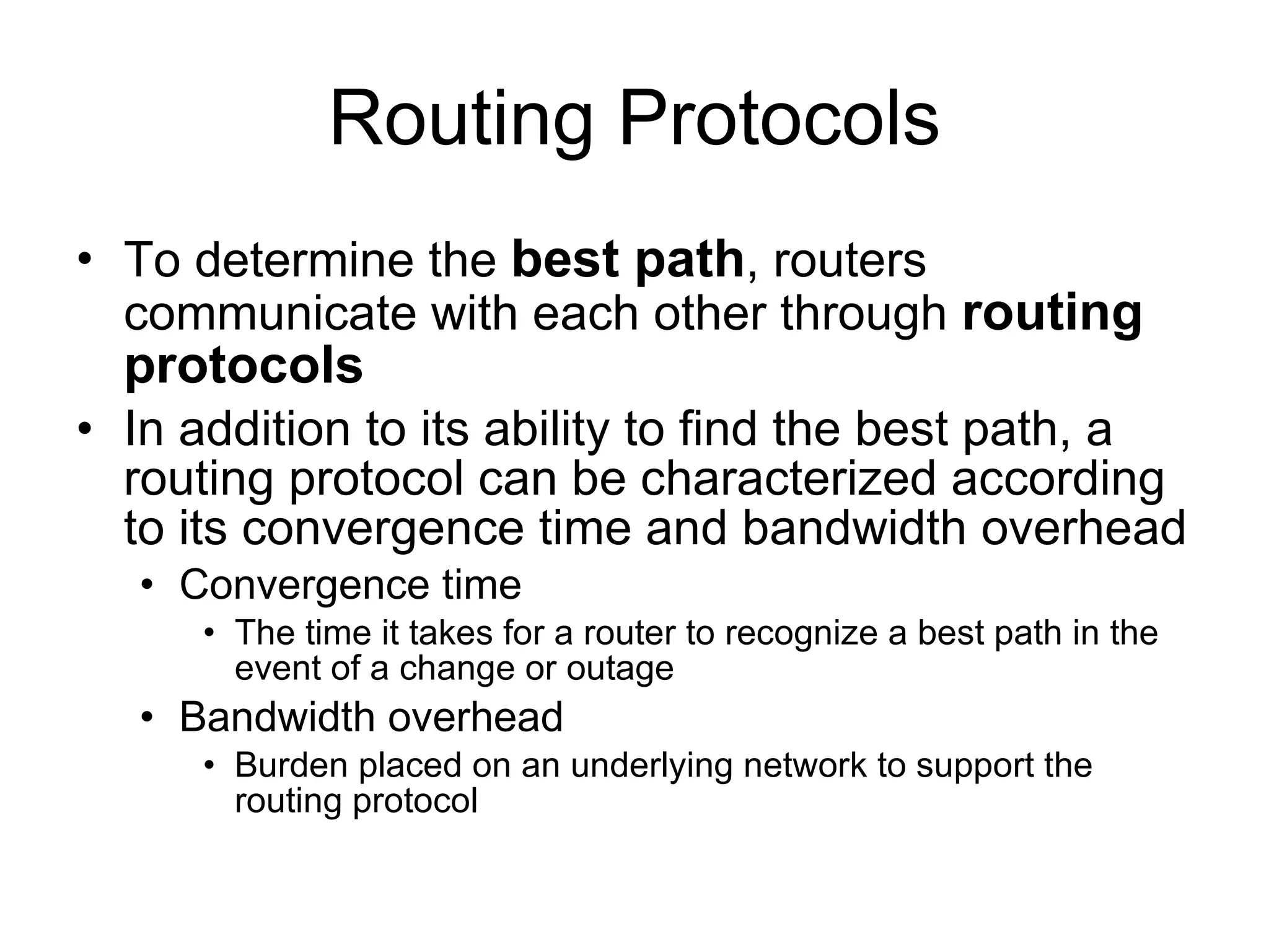 Routing Protocols To determine the  best path , routers communicate with each other through  routing protocols In addition to its ability to find the best path, a routing protocol can be characterized according to its convergence time and bandwidth overhead Convergence time The time it takes for a router to recognize a best path in the event of a change or outage Bandwidth overhead Burden placed on an underlying network to support the routing protocol 