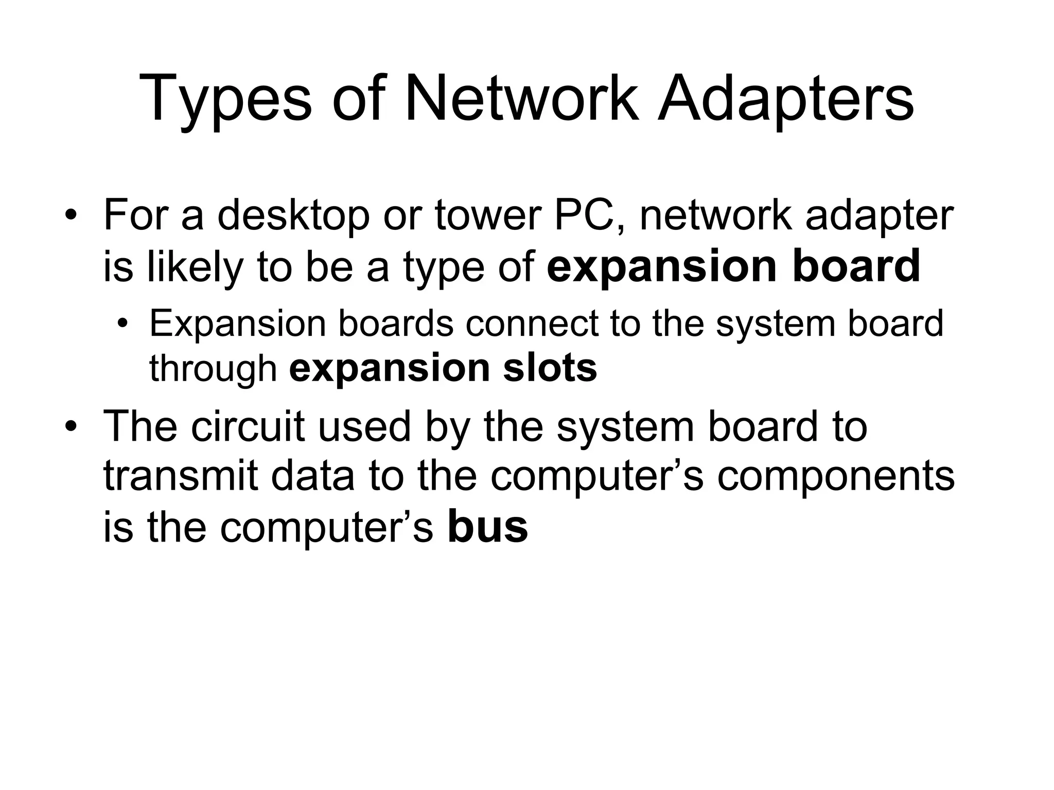 Types of Network Adapters For a desktop or tower PC, network adapter is likely to be a type of  expansion board Expansion boards connect to the system board through  expansion slots The circuit used by the system board to transmit data to the computer’s components is the computer’s  bus 