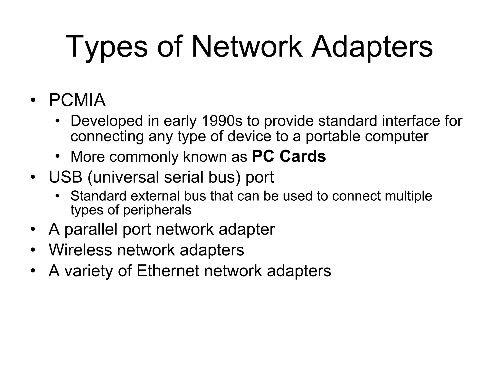 Types of Network Adapters PCMIA Developed in early 1990s to provide standard interface for connecting any type of device to a portable computer More commonly known as  PC Cards USB (universal serial bus) port Standard external bus that can be used to connect multiple types of peripherals A parallel port network adapter Wireless network adapters A variety of Ethernet network adapters 