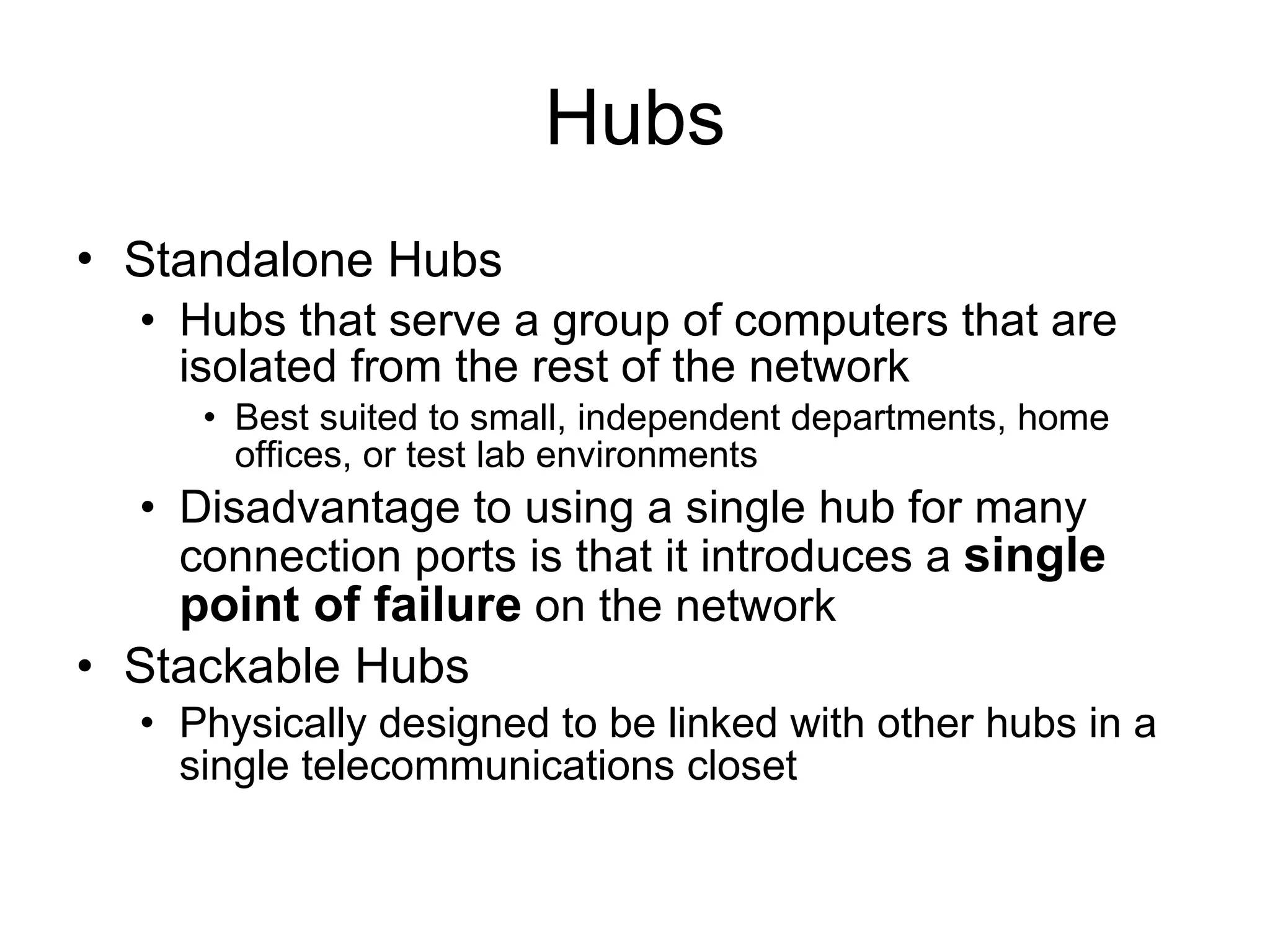 Hubs Standalone Hubs   Hubs that serve a group of computers that are isolated from the rest of the network Best suited to small, independent departments, home offices, or test lab environments Disadvantage to using a single hub for many connection ports is that it introduces a  single point of failure  on the network Stackable Hubs  Physically designed to be linked with other hubs in a single telecommunications closet 