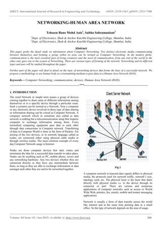 IJRET: International Journal of Research in Engineering and Technology eISSN: 2319-1163 | pISSN: 2321-7308
_______________________________________________________________________________________
Volume: 04 Issue: 01 | Jan-2015, Available @ http://www.ijret.org 206
NETWORKING-HUMAN AREA NETWORK
Tehseen Bano Mohd Anis1
, Subha Subramaniam2
1
Dept. of Electronics, Shah & Anchor Kutchhi Engineering College, Mumbai, India
2
Dept. of Electronics, Shah & Anchor Kutchhi Engineering College, Mumbai, India
Abstract
This paper grabs the detail study on information about Computer Networking. Two distinct electronic media communicating
between themselves and forming a group within its area can be termed as Computer Networking. In the modern globe,
communication is the most essential part of living creatures and the need of communication, from one end of the world to the
other end, gave rise to the system of Networking. There are various types of forming of the network. Networking and its different
types and uses will be studied throughout the paper.
Further part of the paper will deal in detail on the topic of networking devices that forms the base of a successful network. We
propose a methodology to use human body as a transmitting medium to pass data in a Human Area Network (HAN).
Keywords— Computer Networking; communication; devices; Human Area Network (HAN).
----------------------------------------------------------------------***----------------------------------------------------------------
1. INTRODUCTION
The word Network in simple term means a group of devices
coming together to share same or different information among
themselves or to a specific device through a particular route.
Such a scenario can be termed as a Network. Now a computer
or any electronic device involved in these type of data sharing
or information sharing can be coined as Computer Network. A
computer network which in sometime also called as data
network is nothing but a telecommunication setup that inspects
computer to exchange information among them. Every
networked computing equipment pass data to each other
through data connections in Computer network. Transferring
of data in Computer World is done in the form of Packets. For
joining of the two devices, or in network language called as
nodes, are connected either using physical cable media or
through wireless media. The most common example of every
day Computer Network usage is Internet.
Nodes are those computer devices that start, routes and
terminates the data for a successful data transfer to takes place.
Nodes can be anything such as PC, mobile phone, severs and
any networking hardware. Any two devices whether they are
connected directly or they have any intermediate between
them, as long as they are able to exchange information or data
amongst each other they are said to be networked together.
Fig 1
A computer network to transmit data signals differs in physical
media, the protocols used for network traffic, network’s size,
topology used, etc. The physical layer is the layer that deals
directly with physical media i.e. to the device through its
connector or port. There are various and numerous
applications of computer networks such as access to World
Wide Web, printers, fax, emails, mobile and instant messaging
applications.
Network is usually a form of data transfer across the world
like internet and at the same time printing data in a small
office. So the type of network depends on the area of usage.
 