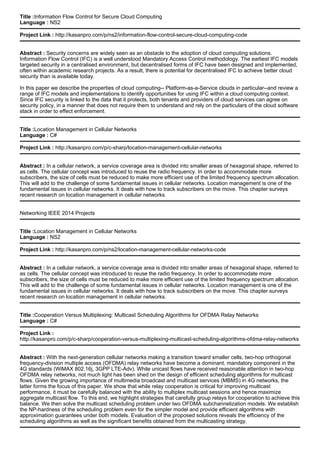 Title :Information Flow Control for Secure Cloud Computing
Language : NS2
Project Link : http://kasanpro.com/p/ns2/information-flow-control-secure-cloud-computing-code
Abstract : Security concerns are widely seen as an obstacle to the adoption of cloud computing solutions.
Information Flow Control (IFC) is a well understood Mandatory Access Control methodology. The earliest IFC models
targeted security in a centralised environment, but decentralised forms of IFC have been designed and implemented,
often within academic research projects. As a result, there is potential for decentralised IFC to achieve better cloud
security than is available today.
In this paper we describe the properties of cloud computing-- Platform-as-a-Service clouds in particular--and review a
range of IFC models and implementations to identify opportunities for using IFC within a cloud computing context.
Since IFC security is linked to the data that it protects, both tenants and providers of cloud services can agree on
security policy, in a manner that does not require them to understand and rely on the particulars of the cloud software
stack in order to effect enforcement.
Title :Location Management in Cellular Networks
Language : C#
Project Link : http://kasanpro.com/p/c-sharp/location-management-cellular-networks
Abstract : In a cellular network, a service coverage area is divided into smaller areas of hexagonal shape, referred to
as cells. The cellular concept was introduced to reuse the radio frequency. In order to accommodate more
subscribers, the size of cells must be reduced to make more efficient use of the limited frequency spectrum allocation.
This will add to the challenge of some fundamental issues in cellular networks. Location management is one of the
fundamental issues in cellular networks. It deals with how to track subscribers on the move. This chapter surveys
recent research on location management in cellular networks.
Networking IEEE 2014 Projects
Title :Location Management in Cellular Networks
Language : NS2
Project Link : http://kasanpro.com/p/ns2/location-management-cellular-networks-code
Abstract : In a cellular network, a service coverage area is divided into smaller areas of hexagonal shape, referred to
as cells. The cellular concept was introduced to reuse the radio frequency. In order to accommodate more
subscribers, the size of cells must be reduced to make more efficient use of the limited frequency spectrum allocation.
This will add to the challenge of some fundamental issues in cellular networks. Location management is one of the
fundamental issues in cellular networks. It deals with how to track subscribers on the move. This chapter surveys
recent research on location management in cellular networks.
Title :Cooperation Versus Multiplexing: Multicast Scheduling Algorithms for OFDMA Relay Networks
Language : C#
Project Link :
http://kasanpro.com/p/c-sharp/cooperation-versus-multiplexing-multicast-scheduling-algorithms-ofdma-relay-networks
Abstract : With the next-generation cellular networks making a transition toward smaller cells, two-hop orthogonal
frequency-division multiple access (OFDMA) relay networks have become a dominant, mandatory component in the
4G standards (WiMAX 802.16j, 3GPP LTE-Adv). While unicast flows have received reasonable attention in two-hop
OFDMA relay networks, not much light has been shed on the design of efficient scheduling algorithms for multicast
flows. Given the growing importance of multimedia broadcast and multicast services (MBMS) in 4G networks, the
latter forms the focus of this paper. We show that while relay cooperation is critical for improving multicast
performance, it must be carefully balanced with the ability to multiplex multicast sessions and hence maximize
aggregate multicast flow. To this end, we highlight strategies that carefully group relays for cooperation to achieve this
balance. We then solve the multicast scheduling problem under two OFDMA subchannelization models. We establish
the NP-hardness of the scheduling problem even for the simpler model and provide efficient algorithms with
approximation guarantees under both models. Evaluation of the proposed solutions reveals the efficiency of the
scheduling algorithms as well as the significant benefits obtained from the multicasting strategy.
 