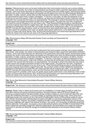 http://kasanpro.com/p/c-sharp/retransmission-delays-with-bounded-packets-power-law-body-exponential-tail
Abstract : Retransmissions serve as the basic building block that communication protocols use to achieve reliable
data transfer. Until recently, the number of retransmissions was thought to follow a geometric (light-tailed) distribution.
However, recent work shows that when the distribution of the packet sizes have infinite support, retransmission-based
protocols may result in heavy-tailed delays and possibly zero throughput even when the aforementioned distribution is
light-tailed. In reality, however, packet sizes are often bounded by the maximum transmission unit (MTU), and thus
the aforementioned result merits a deeper investigation. To that end, in this paper, we allow the distribution of the
packet size to have finite support. Under mild conditions, we show that the transmission duration distribution exhibits
a transition from a power-law main body to an exponential tail. The timescale to observe the power-law main body is
roughly equal to the average transmission duration of the longest packet. The power-law main body, if significant,
may cause the channel throughput to be very close to zero. These theoretical findings provide an understanding on
why some empirical measurements suggest heavy tails. We use these results to further highlight the engineering
implications of distributions with power-law main bodies and light tails by analyzing two cases: 1) the throughput of
ON-OFF channels with retransmissions, where we show that even when packet sizes have small means and
bounded support the variability in their sizes can greatly impact system performance; 2) the distribution of the number
of jobs in an queue with server failures. Here, we show that retransmissions can cause long-range dependence and
quantify the impact of the maximum job sizes on the long-range dependence.
Title :Retransmission Delays With Bounded Packets: Power-Law Body and Exponential Tail
Language : NS2
Project Link :
http://kasanpro.com/p/ns2/retransmission-delays-with-bounded-packets-power-law-body-exponential-tail-code
Abstract : Retransmissions serve as the basic building block that communication protocols use to achieve reliable
data transfer. Until recently, the number of retransmissions was thought to follow a geometric (light-tailed) distribution.
However, recent work shows that when the distribution of the packet sizes have infinite support, retransmission-based
protocols may result in heavy-tailed delays and possibly zero throughput even when the aforementioned distribution is
light-tailed. In reality, however, packet sizes are often bounded by the maximum transmission unit (MTU), and thus
the aforementioned result merits a deeper investigation. To that end, in this paper, we allow the distribution of the
packet size to have finite support. Under mild conditions, we show that the transmission duration distribution exhibits
a transition from a power-law main body to an exponential tail. The timescale to observe the power-law main body is
roughly equal to the average transmission duration of the longest packet. The power-law main body, if significant,
may cause the channel throughput to be very close to zero. These theoretical findings provide an understanding on
why some empirical measurements suggest heavy tails. We use these results to further highlight the engineering
implications of distributions with power-law main bodies and light tails by analyzing two cases: 1) the throughput of
ON-OFF channels with retransmissions, where we show that even when packet sizes have small means and
bounded support the variability in their sizes can greatly impact system performance; 2) the distribution of the number
of jobs in an queue with server failures. Here, we show that retransmissions can cause long-range dependence and
quantify the impact of the maximum job sizes on the long-range dependence.
Title :Secure Data Retrieval for Decentralized Disruption-Tolerant Military Networks
Language : C#
Project Link : http://kasanpro.com/p/c-sharp/secure-data-retrieval-decentralized-disruption-tolerant-military-networks
Abstract : Mobile nodes in military environments such as a battlefield or a hostile region are likely to suffer from
intermittent network connectivity and frequent partitions. Disruption-tolerant network (DTN) technologies are
becoming successful solutions that allow wireless devices carried by soldiers to communicate with each other and
access the confidential information or command reliably by exploiting external storage nodes. Some of the most
challenging issues in this scenario are the enforcement of authorization policies and the policies update for secure
data retrieval. Ciphertext-policy attribute-based encryption (CP-ABE) is a promising cryptographic solution to the
access control issues. However, the problem of applying CP-ABE in decentralized DTNs introduces several security
and privacy challenges with regard to the attribute revocation, key escrow, and coordination of attributes issued from
different authorities. In this paper, we propose a secure data retrieval scheme using CP-ABE for decentralized DTNs
where multiple key authorities manage their attributes independently. We demonstrate how to apply the proposed
mechanism to securely and efficiently manage the confidential data distributed in the disruption-tolerant military
network.
Title :Secure Data Retrieval for Decentralized Disruption-Tolerant Military Networks
Language : NS2
Project Link :
http://kasanpro.com/p/ns2/secure-data-retrieval-decentralized-disruption-tolerant-military-networks-code
 