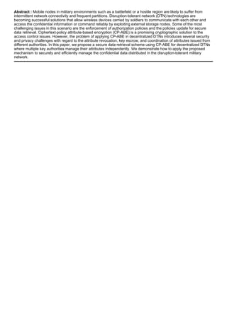 Abstract : Mobile nodes in military environments such as a battlefield or a hostile region are likely to suffer from
intermittent network connectivity and frequent partitions. Disruption-tolerant network (DTN) technologies are
becoming successful solutions that allow wireless devices carried by soldiers to communicate with each other and
access the confidential information or command reliably by exploiting external storage nodes. Some of the most
challenging issues in this scenario are the enforcement of authorization policies and the policies update for secure
data retrieval. Ciphertext-policy attribute-based encryption (CP-ABE) is a promising cryptographic solution to the
access control issues. However, the problem of applying CP-ABE in decentralized DTNs introduces several security
and privacy challenges with regard to the attribute revocation, key escrow, and coordination of attributes issued from
different authorities. In this paper, we propose a secure data retrieval scheme using CP-ABE for decentralized DTNs
where multiple key authorities manage their attributes independently. We demonstrate how to apply the proposed
mechanism to securely and efficiently manage the confidential data distributed in the disruption-tolerant military
network.
 