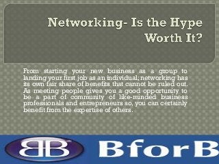From starting your new business as a group to
landing your first job as an individual; networking has
its own fair share of benefits that cannot be ruled out.
As meeting people gives you a good opportunity to
be a part of community of like-minded business
professionals and entrepreneurs so, you can certainly
benefit from the expertise of others.
 