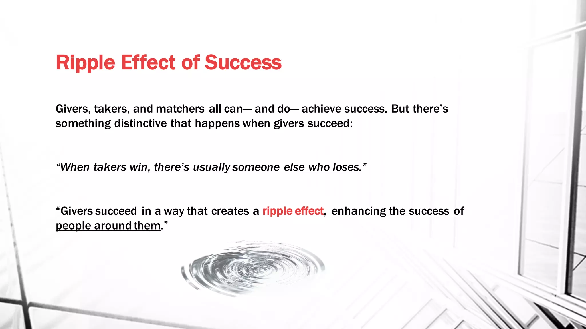 Ripple Effect of Success
Givers, takers, and matchers all can— and do— achieve success. But there’s
something distinctive that happens when givers succeed:
“When takers win, there’s usually someone else who loses.”
“Givers succeed in a way that creates a ripple effect, enhancing the success of
people around them.”
 
