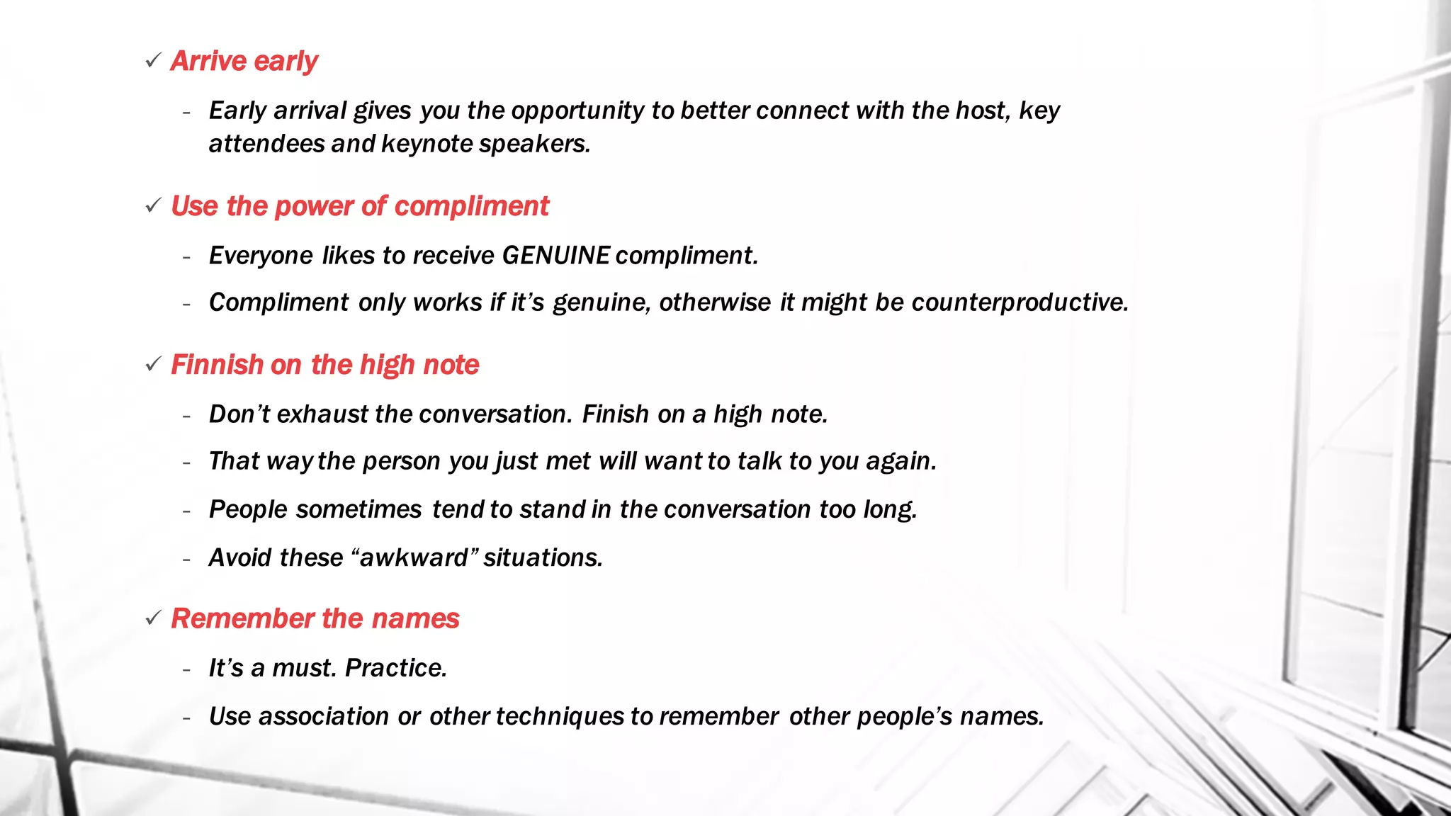 ü Arrive early
- Early arrival gives you the opportunity to better connect with the host, key
attendees and keynote speakers.
ü Use the power of compliment
- Everyone likes to receive GENUINE compliment.
- Compliment only works if it’s genuine, otherwise it might be counterproductive.
ü Finnish on the high note
- Don’t exhaust the conversation. Finish on a high note.
- That way the person you just met will want to talk to you again.
- People sometimes tend to stand in the conversation too long.
- Avoid these “awkward” situations.
ü Remember the names
- It’s a must. Practice.
- Use association or other techniques to remember other people’s names.
 