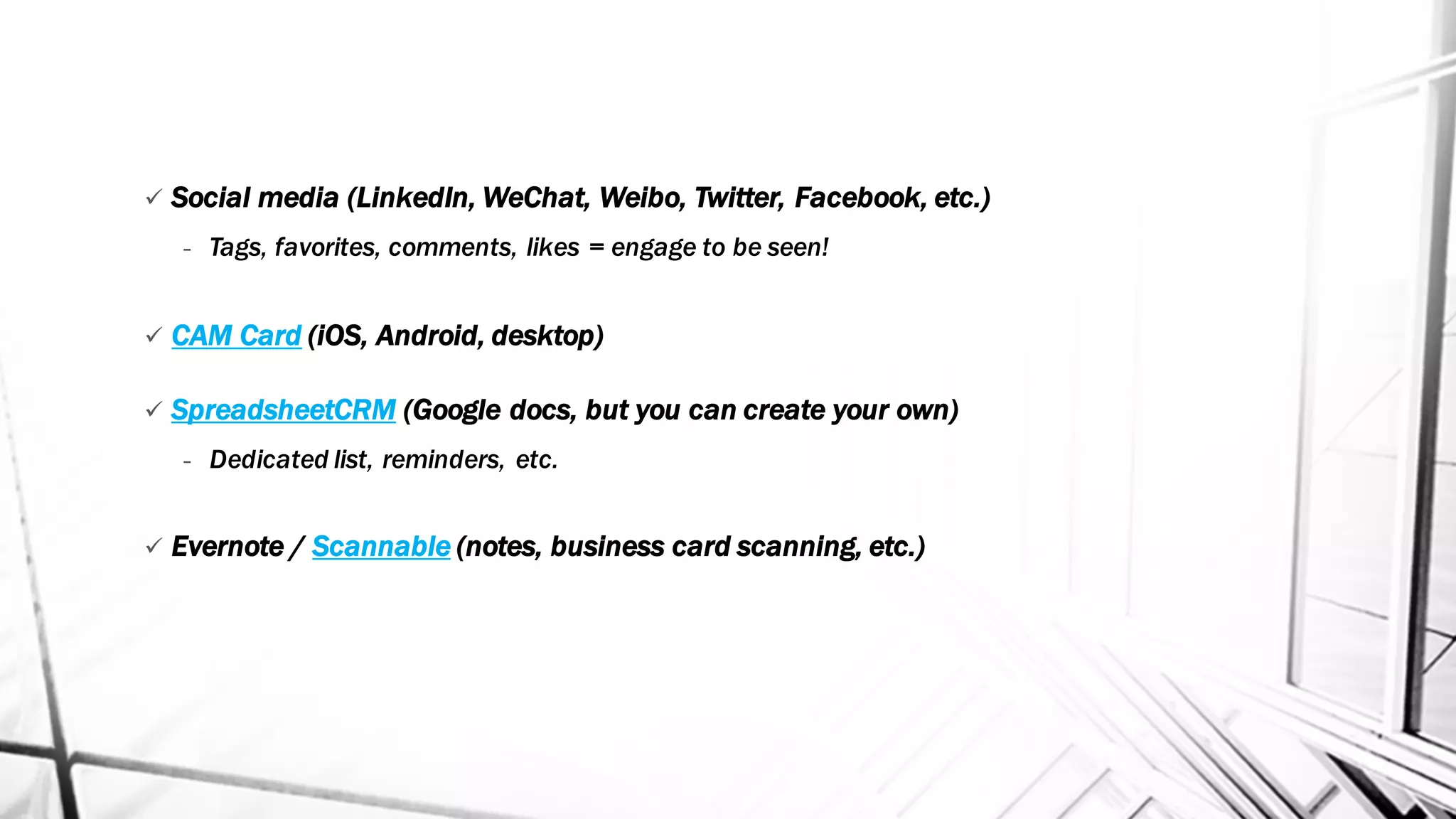 ü Social media (LinkedIn, WeChat, Weibo, Twitter, Facebook, etc.)
- Tags, favorites, comments, likes = engage to be seen!
ü CAM Card (iOS, Android, desktop)
ü SpreadsheetCRM (Google docs, but you can create your own)
- Dedicated list, reminders, etc.
ü Evernote / Scannable (notes, business card scanning, etc.)
 