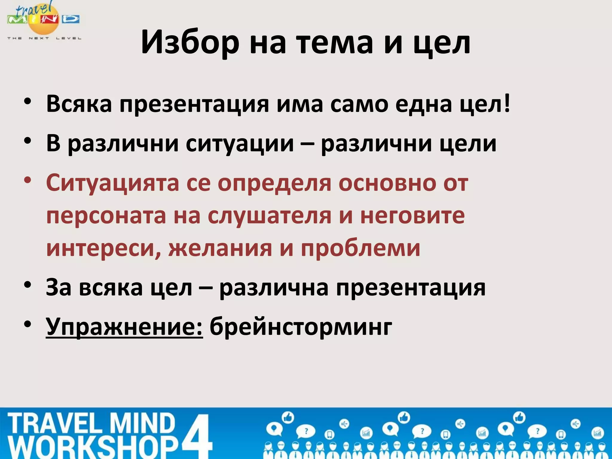 • Всяка презентация има само една цел!
• В различни ситуации – различни цели
• Ситуацията се определя основно от
персоната на слушателя и неговите
интереси, желания и проблеми
• За всяка цел – различна презентация
• Упражнение: брейнсторминг
Избор на тема и цел
 