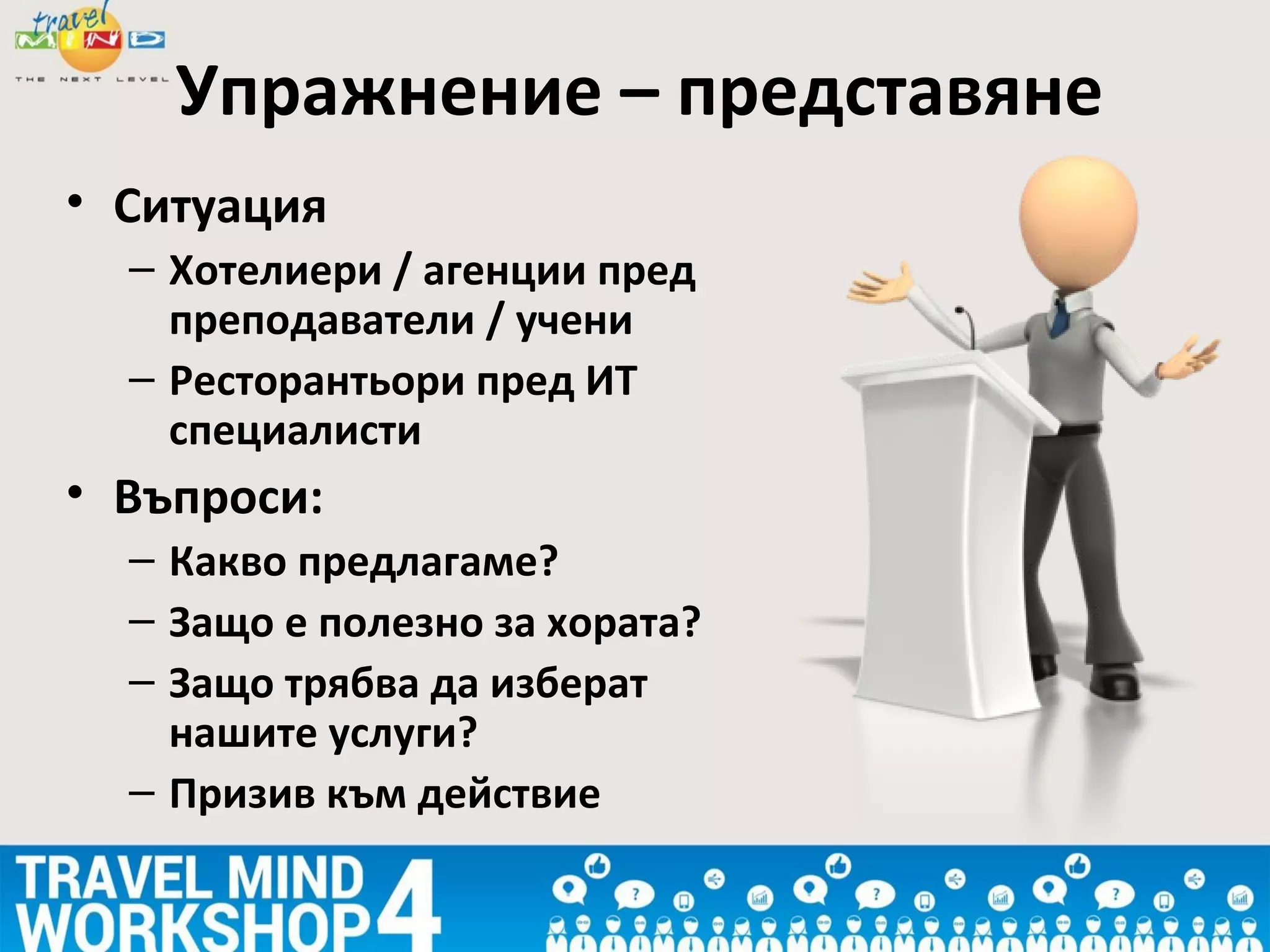 Упражнение – представяне
• Ситуация
– Хотелиери / агенции пред
преподаватели / учени
– Ресторантьори пред ИТ
специалисти
• Въпроси:
– Какво предлагаме?
– Защо е полезно за хората?
– Защо трябва да изберат
нашите услуги?
– Призив към действие
 