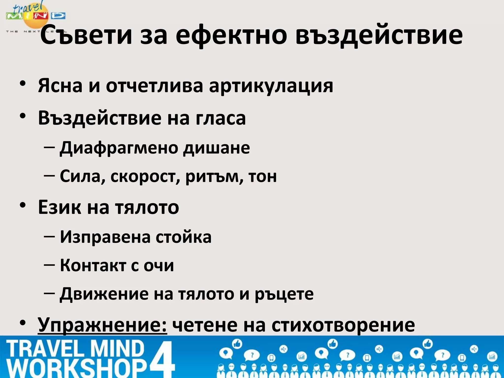 • Ясна и отчетлива артикулация
• Въздействие на гласа
– Диафрагмено дишане
– Сила, скорост, ритъм, тон
• Език на тялото
– Изправена стойка
– Контакт с очи
– Движение на тялото и ръцете
• Упражнение: четене на стихотворение
Съвети за ефектно въздействие
 