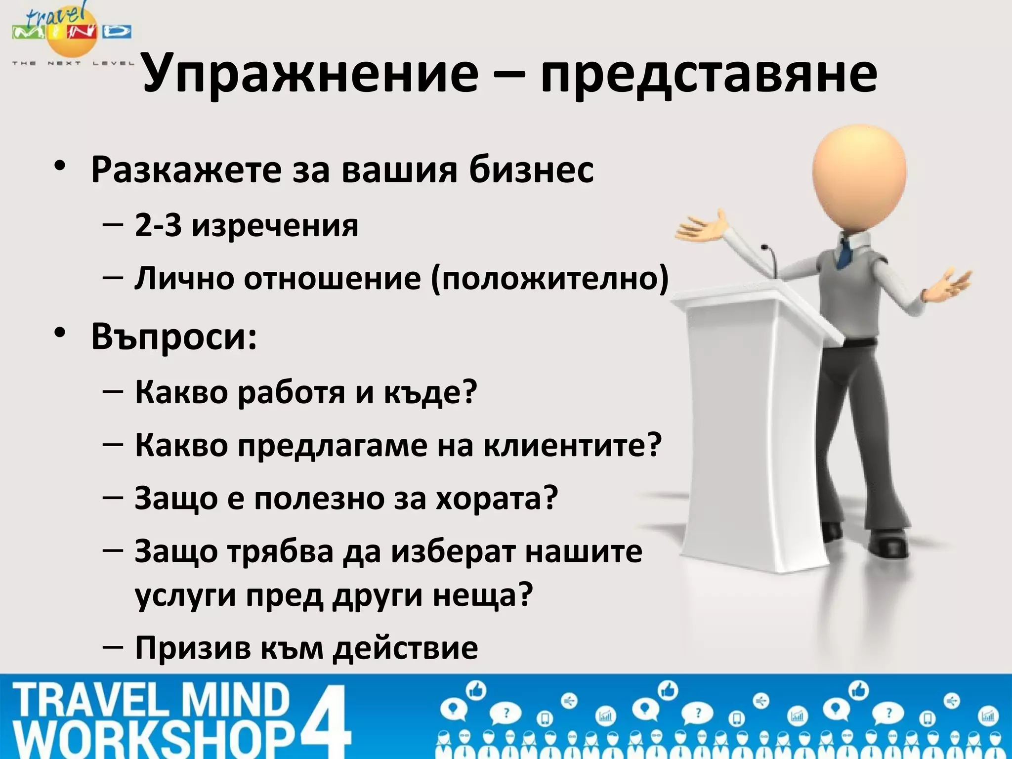 Упражнение – представяне
• Разкажете за вашия бизнес
– 2-3 изречения
– Лично отношение (положително)
• Въпроси:
– Какво работя и къде?
– Какво предлагаме на клиентите?
– Защо е полезно за хората?
– Защо трябва да изберат нашите
услуги пред други неща?
– Призив към действие
 