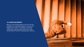 1st ANNOUNCEMENT
Mercury is the closest planet to the Sun and the
smallest one in the Solar System—it’s only a bit
larger than our Moon. The planet’s name has
nothing to do with the liquid metal since it was
named after the Roman messenger god, Mercury
 