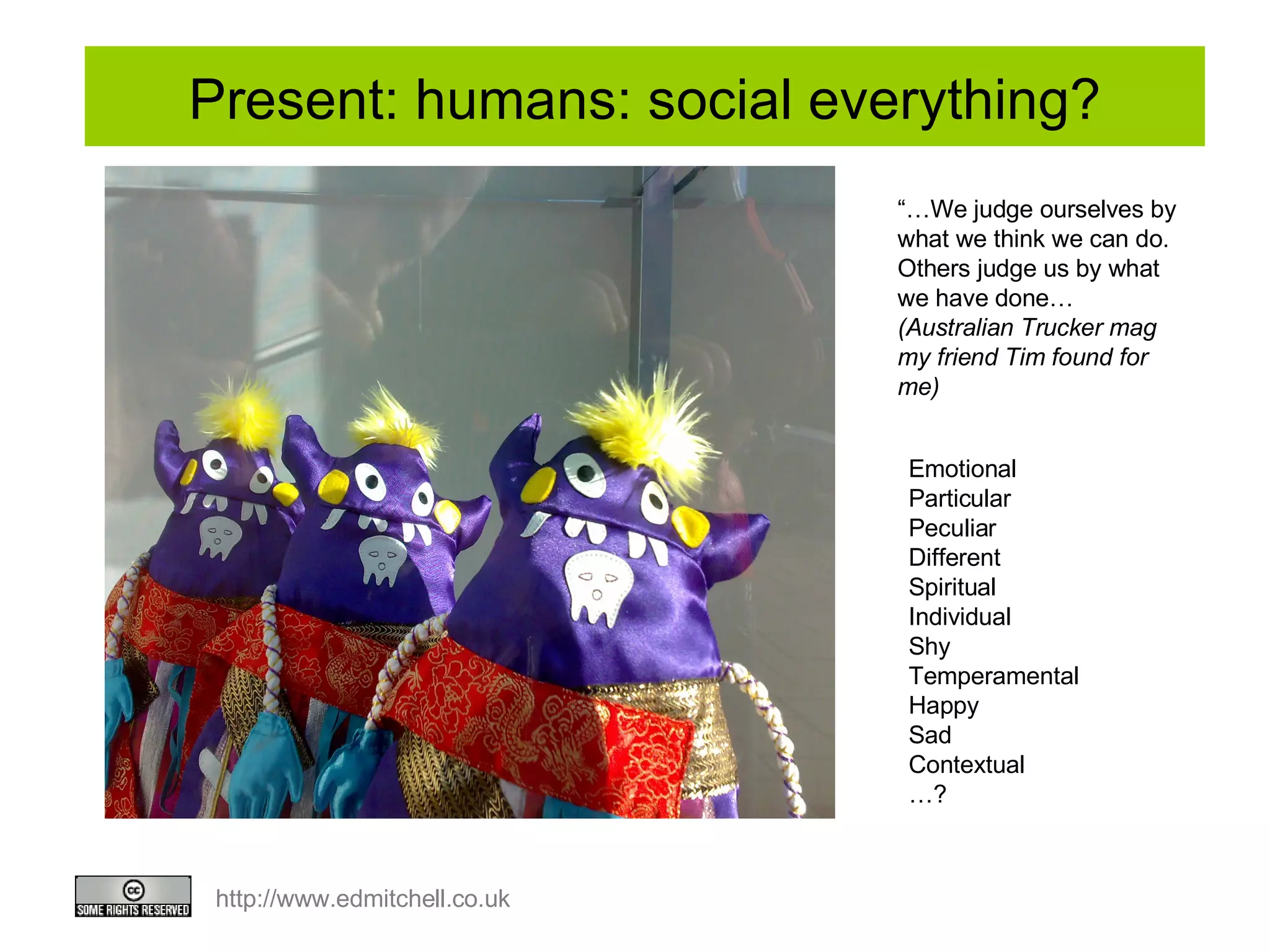 Present: humans: social everything? Emotional Particular Peculiar Different Spiritual  Individual  Shy Temperamental Happy  Sad Contextual … ?  “… We judge ourselves by what we think we can do. Others judge us by what we have done… (Australian Trucker mag my friend Tim found for me) 