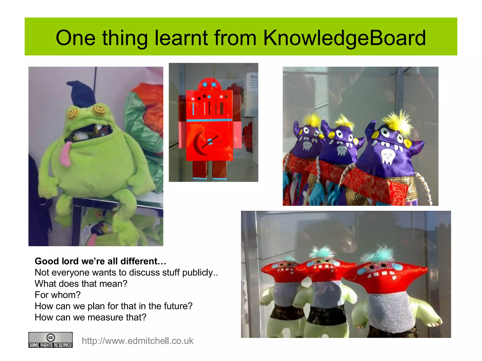 One thing learnt from KnowledgeBoard Good lord we’re all different… Not everyone wants to discuss stuff publicly.. What does that mean? For whom?  How can we plan for that in the future?  How can we measure that? 