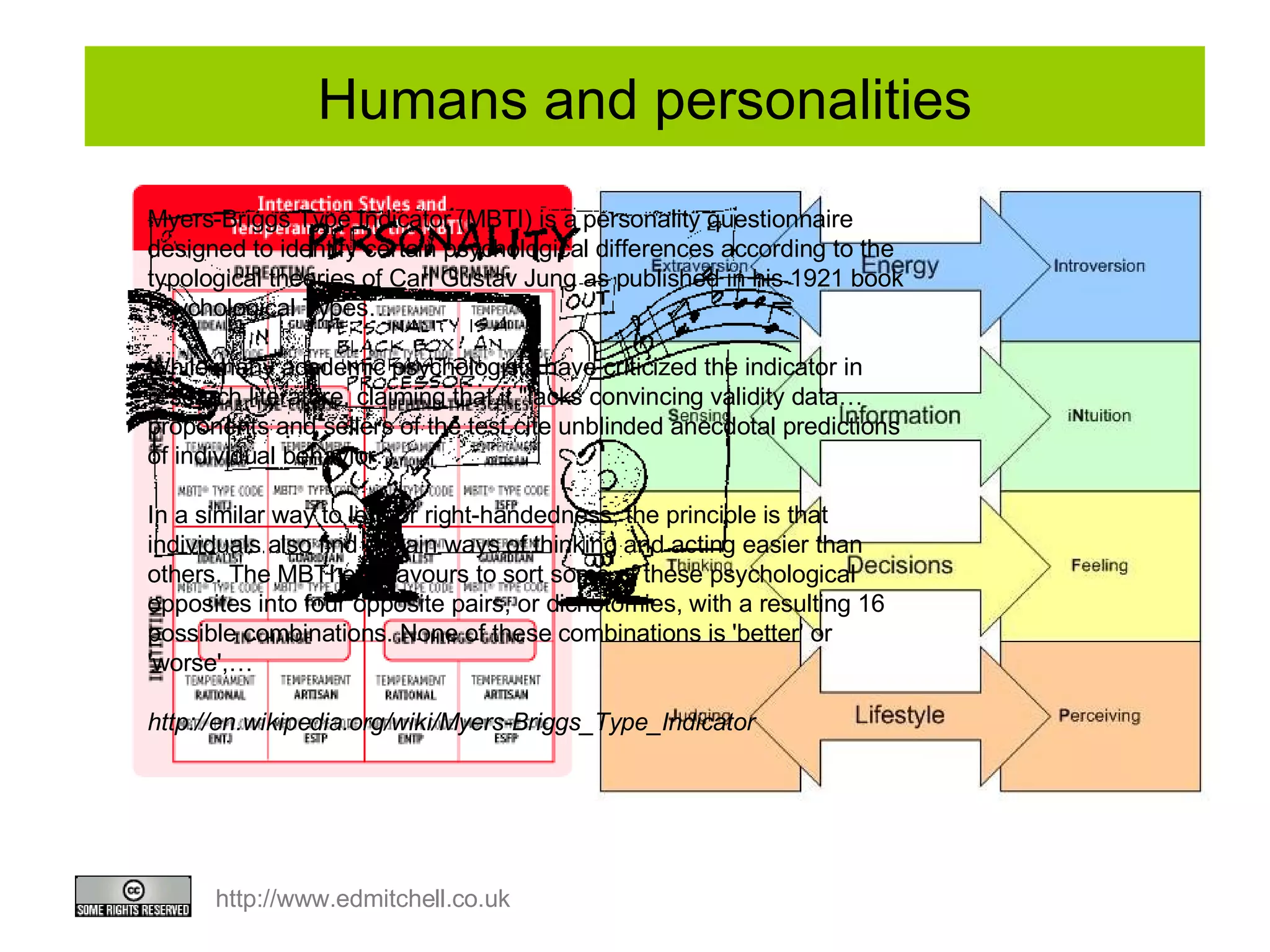 Myers-Briggs Type Indicator (MBTI) is a personality questionnaire designed to identify certain psychological differences according to the typological theories of Carl Gustav Jung as published in his 1921 book Psychological Types… While many academic psychologists have criticized the indicator in research literature, claiming that it "lacks convincing validity data…  proponents and sellers of the test cite unblinded anecdotal predictions of individual behavior… In a similar way to left- or right-handedness, the principle is that individuals also find certain ways of thinking and acting easier than others. The MBTI endeavours to sort some of these psychological opposites into four opposite pairs, or dichotomies, with a resulting 16 possible combinations. None of these combinations is 'better' or 'worse',… http://en.wikipedia.org/wiki/Myers-Briggs_Type_Indicator Humans and personalities 