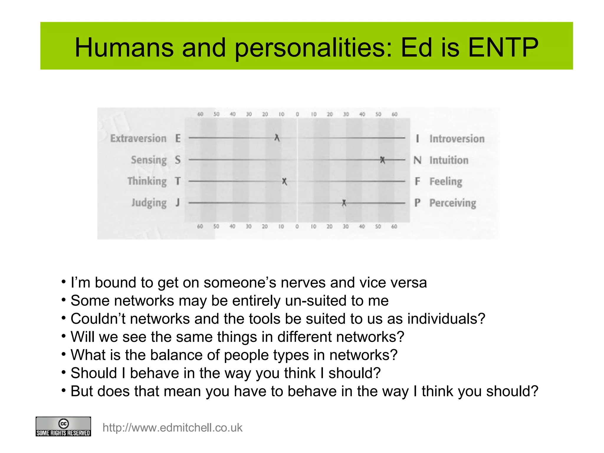 Humans and personalities: Ed is ENTP I’m bound to get on someone’s nerves and vice versa Some networks may be entirely un-suited to me  Couldn’t networks and the tools be suited to us as individuals?  Will we see the same things in different networks?  What is the balance of people types in networks?  Should I behave in the way you think I should?  But does that mean you have to behave in the way I think you should? 