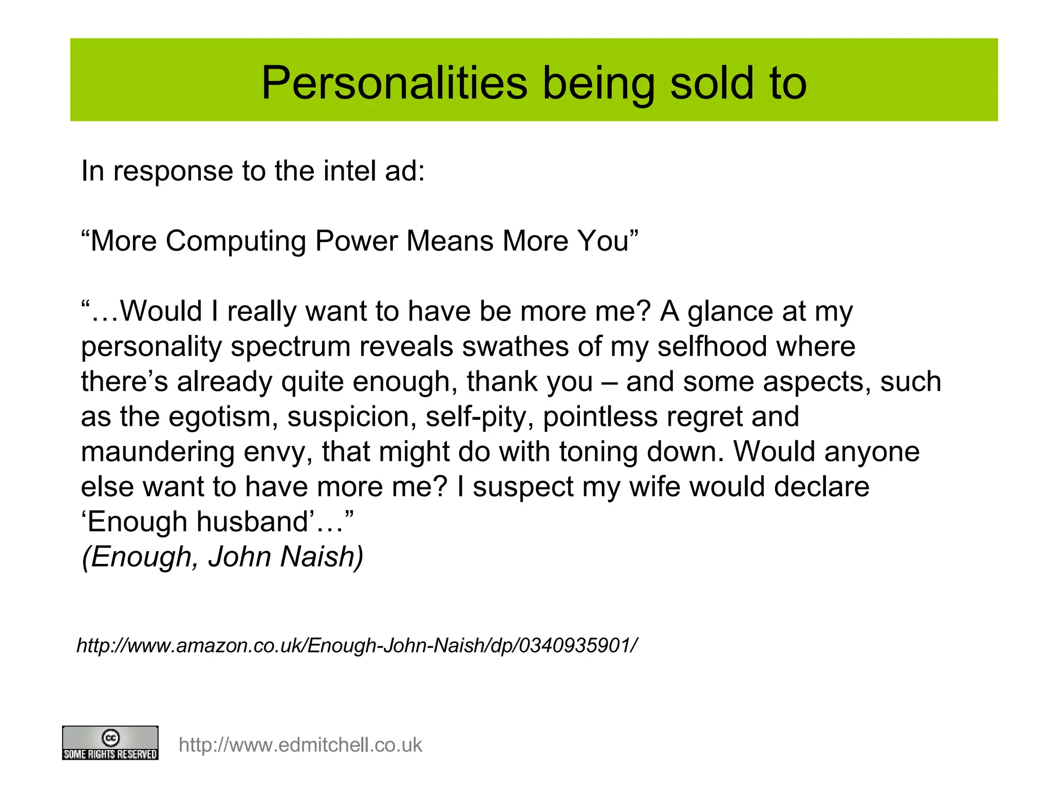 Personalities being sold to In response to the intel ad:  “ More Computing Power Means More You” “… Would I really want to have be more me? A glance at my personality spectrum reveals swathes of my selfhood where there’s already quite enough, thank you – and some aspects, such as the egotism, suspicion, self-pity, pointless regret and maundering envy, that might do with toning down. Would anyone else want to have more me? I suspect my wife would declare ‘Enough husband’…” (Enough, John Naish) http://www.amazon.co.uk/Enough-John-Naish/dp/0340935901/ 