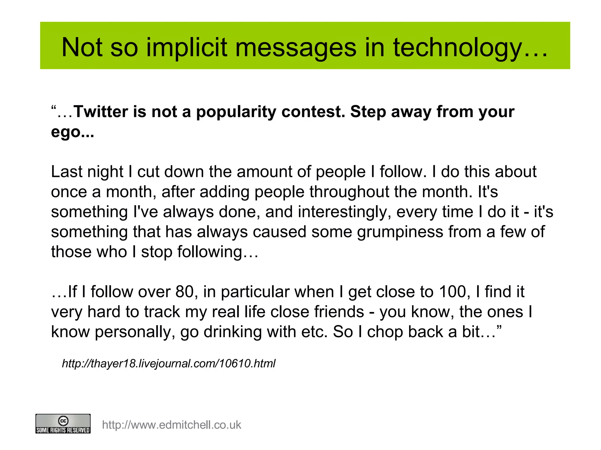 Not so implicit messages in technology… http://thayer18.livejournal.com/10610.html “… Twitter is not a popularity contest. Step away from your ego... Last night I cut down the amount of people I follow. I do this about once a month, after adding people throughout the month. It's something I've always done, and interestingly, every time I do it - it's something that has always caused some grumpiness from a few of those who I stop following… … If I follow over 80, in particular when I get close to 100, I find it very hard to track my real life close friends - you know, the ones I know personally, go drinking with etc. So I chop back a bit…” 