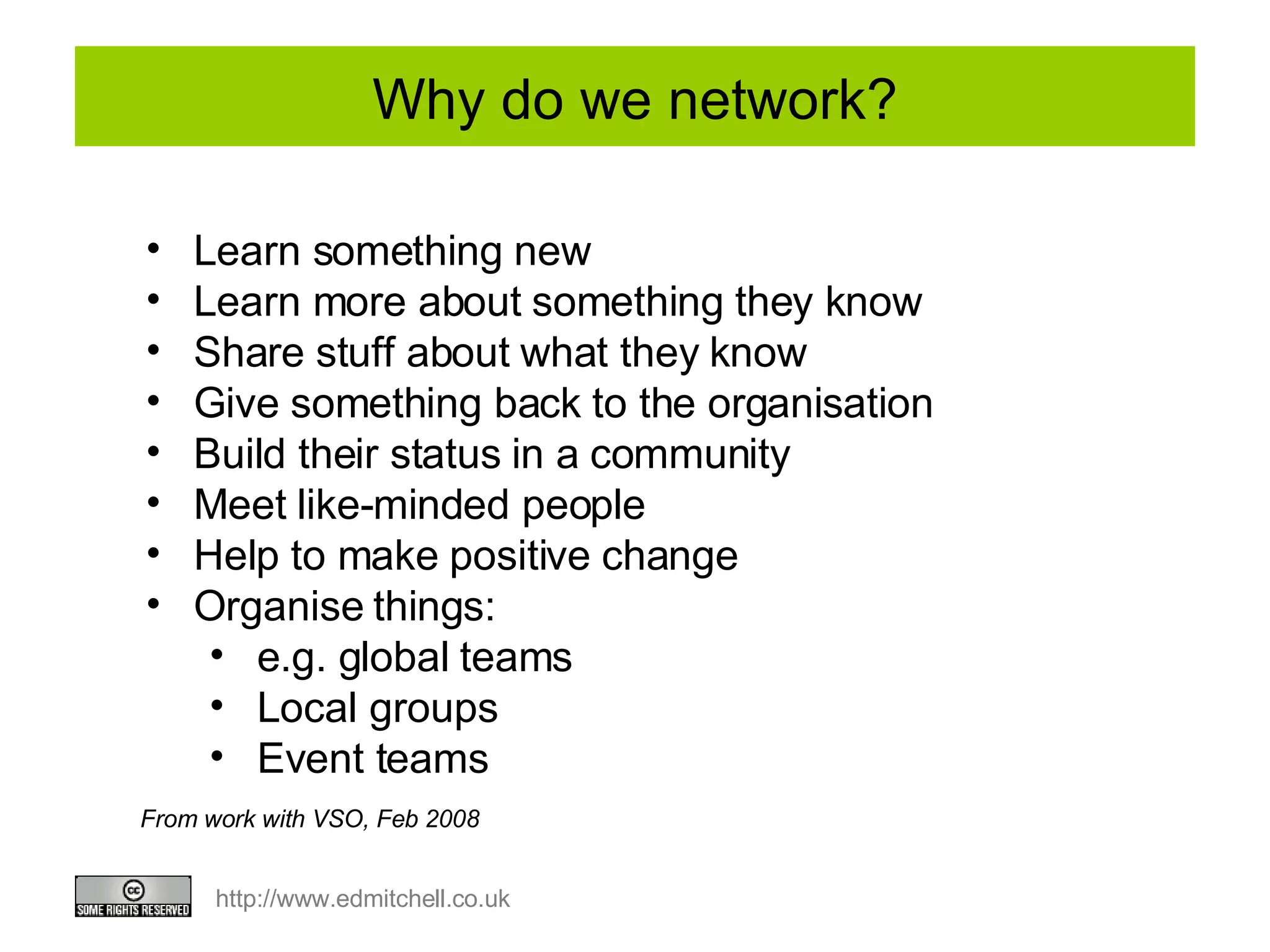 Why do we network? Learn something new Learn more about something they know Share stuff about what they know Give something back to the organisation Build their status in a community Meet like-minded people Help to make positive change Organise things:  e.g. global teams Local groups Event teams From work with VSO, Feb 2008 