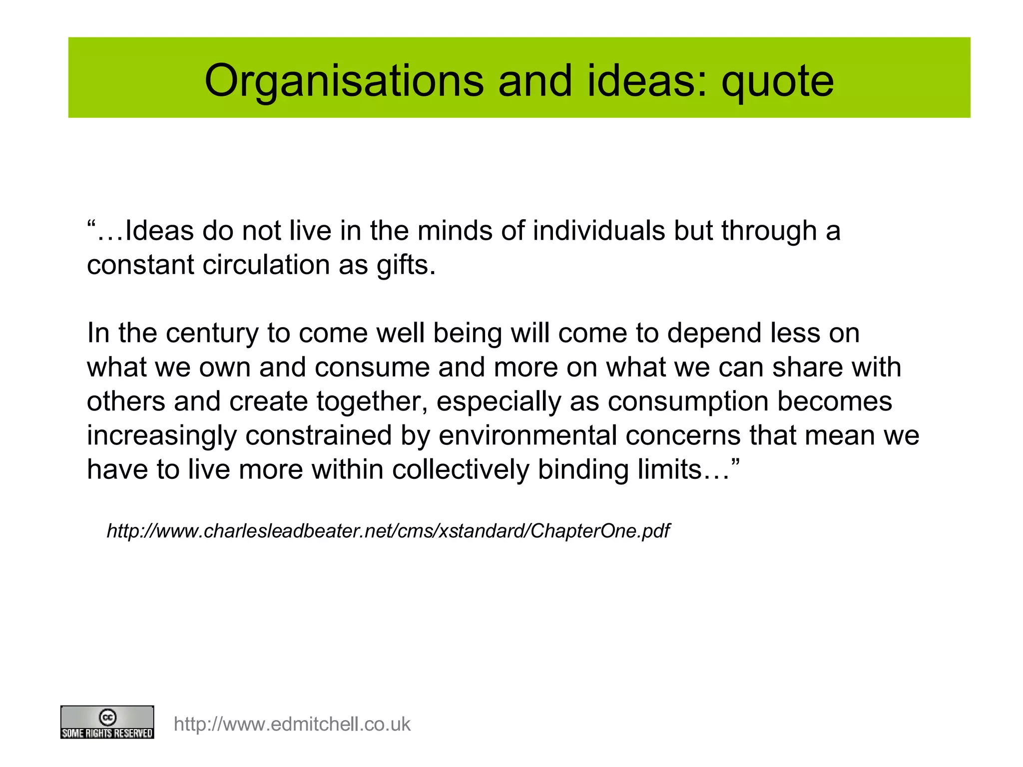 Organisations and ideas: quote “… Ideas do not live in the minds of individuals but through a constant circulation as gifts.  In the century to come well being will come to depend less on what we own and consume and more on what we can share with others and create together, especially as consumption becomes increasingly constrained by environmental concerns that mean we have to live more within collectively binding limits…” http://www.charlesleadbeater.net/cms/xstandard/ChapterOne.pdf 