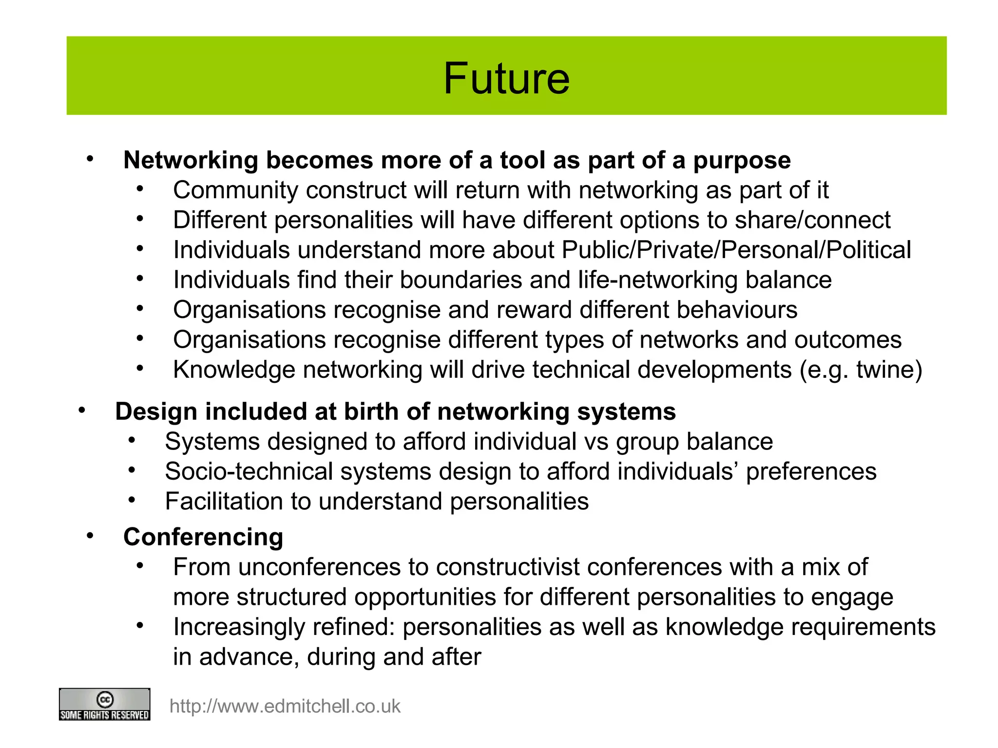Future Design included at birth of networking systems Systems designed to afford individual vs group balance Socio-technical systems design to afford individuals’ preferences  Facilitation to understand personalities Networking becomes more of a tool as part of a purpose Community construct will return with networking as part of it Different personalities will have different options to share/connect Individuals understand more about Public/Private/Personal/Political Individuals find their boundaries and life-networking balance Organisations recognise and reward different behaviours Organisations recognise different types of networks and outcomes Knowledge networking will drive technical developments (e.g. twine) Conferencing From unconferences to constructivist conferences with a mix of  more structured opportunities for different personalities to engage Increasingly refined: personalities as well as knowledge requirements in advance, during and after 