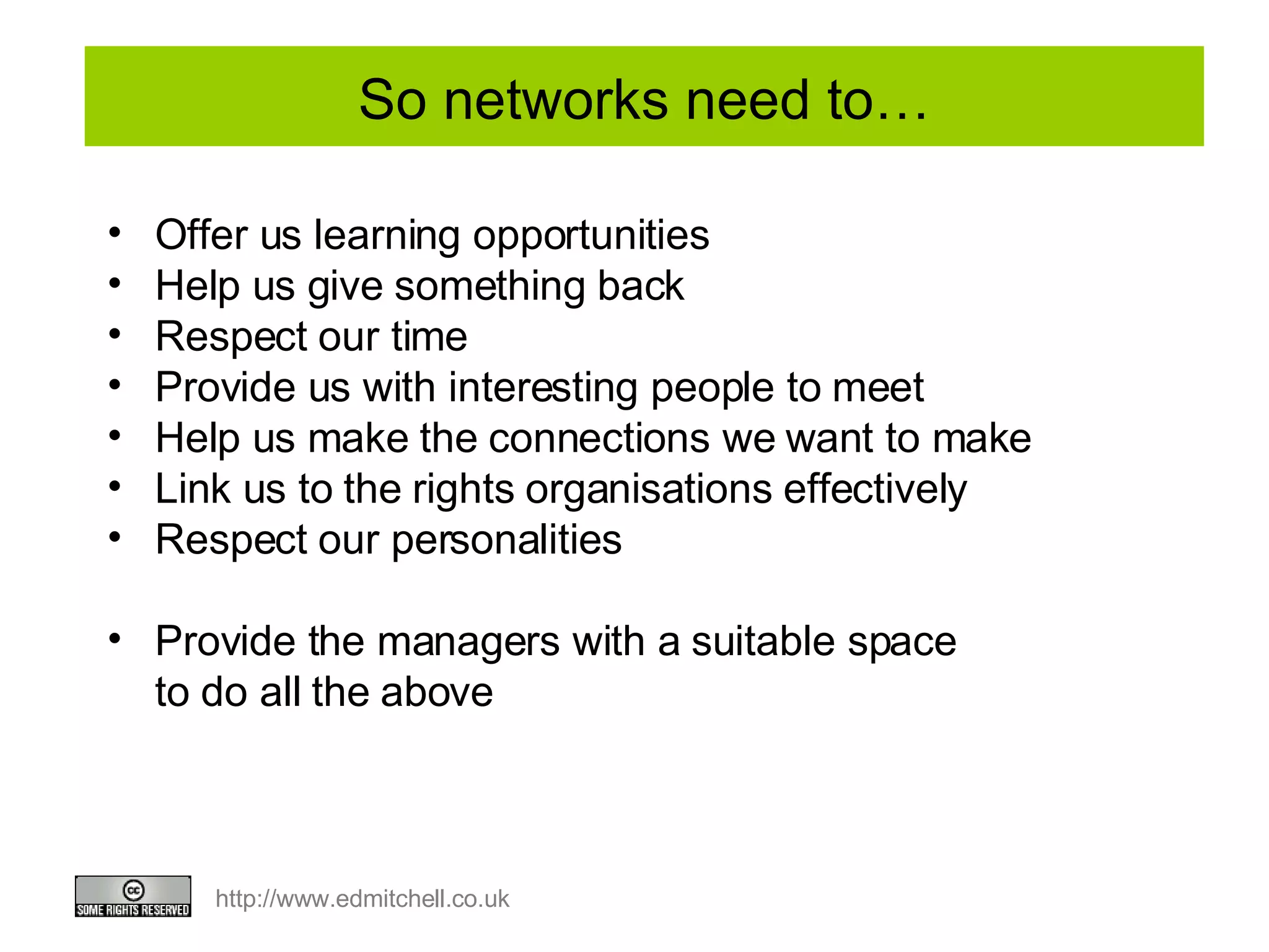 So networks need to… Offer us learning opportunities Help us give something back Respect our time Provide us with interesting people to meet Help us make the connections we want to make Link us to the rights organisations effectively Respect our personalities Provide the managers with a suitable space to do all the above 