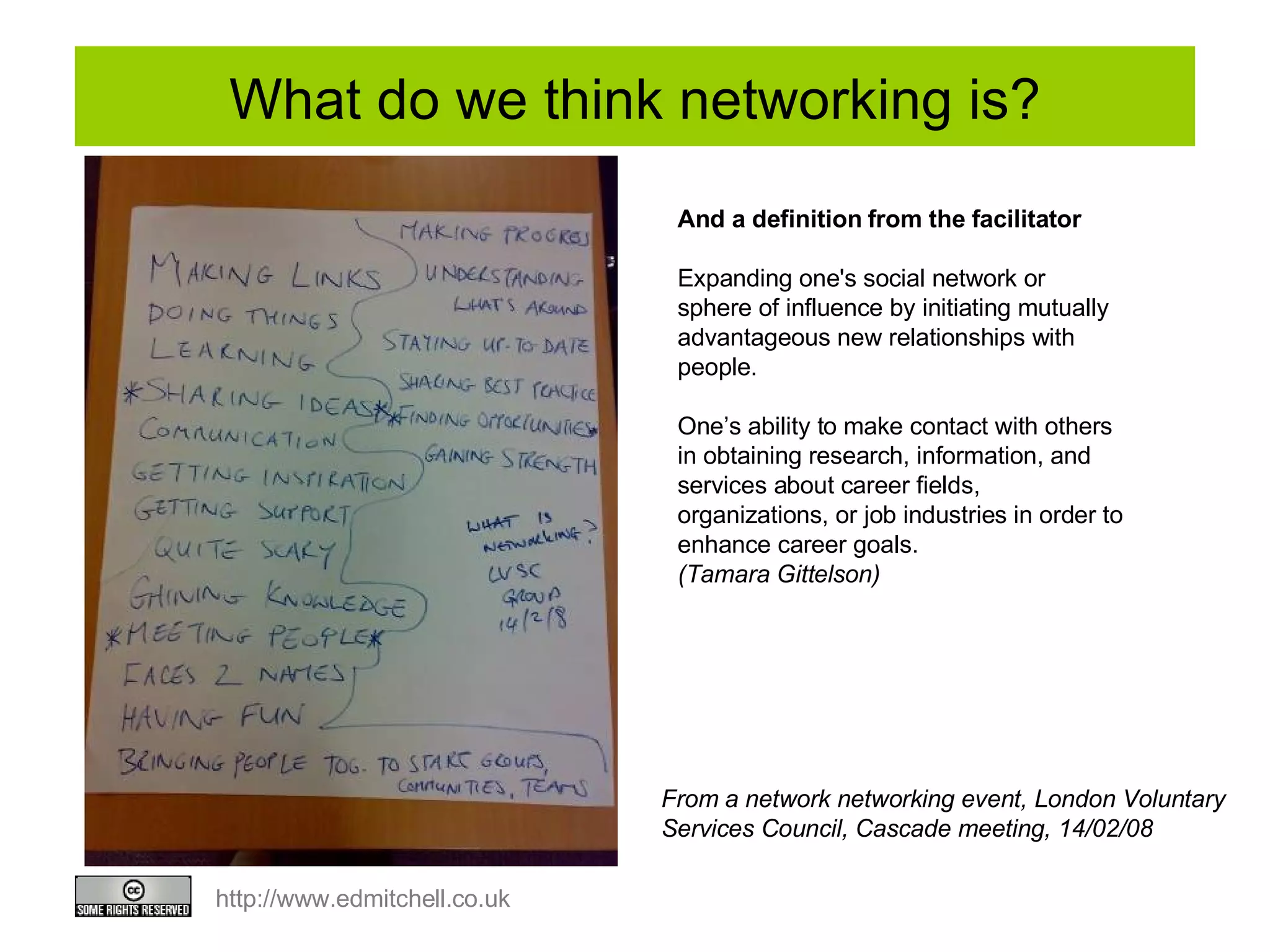 What do we think networking is? And a definition from the facilitator Expanding one's social network or sphere of influence by initiating mutually advantageous new relationships with people. One’s ability to make contact with others in obtaining research, information, and services about career fields, organizations, or job industries in order to enhance career goals.  (Tamara Gittelson) From a network networking event, London Voluntary Services Council, Cascade meeting, 14/02/08 