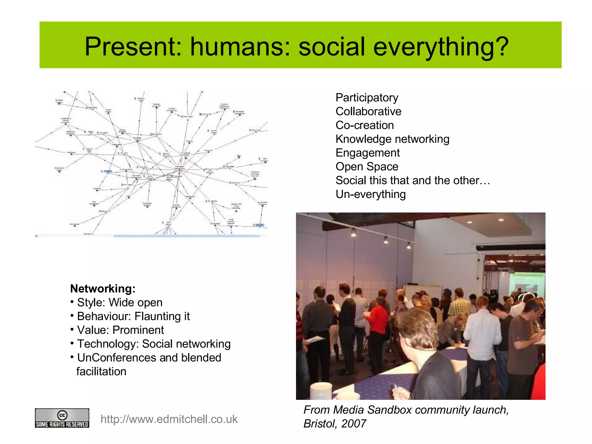 Present: humans: social everything?  Networking:  Style: Wide open Behaviour: Flaunting it Value: Prominent Technology: Social networking UnConferences and blended facilitation Participatory Collaborative Co-creation Knowledge networking Engagement Open Space Social this that and the other…  Un-everything From Media Sandbox community launch,  Bristol, 2007 