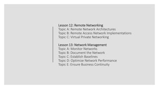Lesson 12: Remote Networking
Topic A: Remote Network Architectures
Topic B: Remote Access Network Implementations
Topic C: Virtual Private Networking
Lesson 13: Network Management
Topic A: Monitor Networks
Topic B: Document the Network
Topic C: Establish Baselines
Topic D: Optimize Network Performance
Topic E: Ensure Business Continuity
 