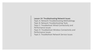 Lesson 14: Troubleshooting Network Issues
Topic A: Network Troubleshooting Methodology
Topic B: Network Troubleshooting Tools
Topic C: Troubleshoot Wired Connectivity and
Performance Issues
Topic D: Troubleshoot Wireless Connectivity and
Performance Issues
Topic E: Troubleshoot Network Service Issues
 