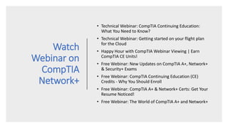 Watch
Webinar on
CompTIA
Network+
• Technical Webinar: CompTIA Continuing Education:
What You Need to Know?
• Technical Webinar: Getting started on your flight plan
for the Cloud
• Happy Hour with CompTIA Webinar Viewing | Earn
CompTIA CE Units!
• Free Webinar: New Updates on CompTIA A+, Network+
& Security+ Exams
• Free Webinar: CompTIA Continuing Education (CE)
Credits - Why You Should Enroll
• Free Webinar: CompTIA A+ & Network+ Certs: Get Your
Resume Noticed!
• Free Webinar: The World of CompTIA A+ and Network+
 
