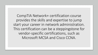 CompTIA Network+ certification course
provides the skills and expertise to jump
start your career in network administration.
This certification can be a steppingstone for
vendor-specific certifications, such as
Microsoft MCSA and Cisco CCNA.
 